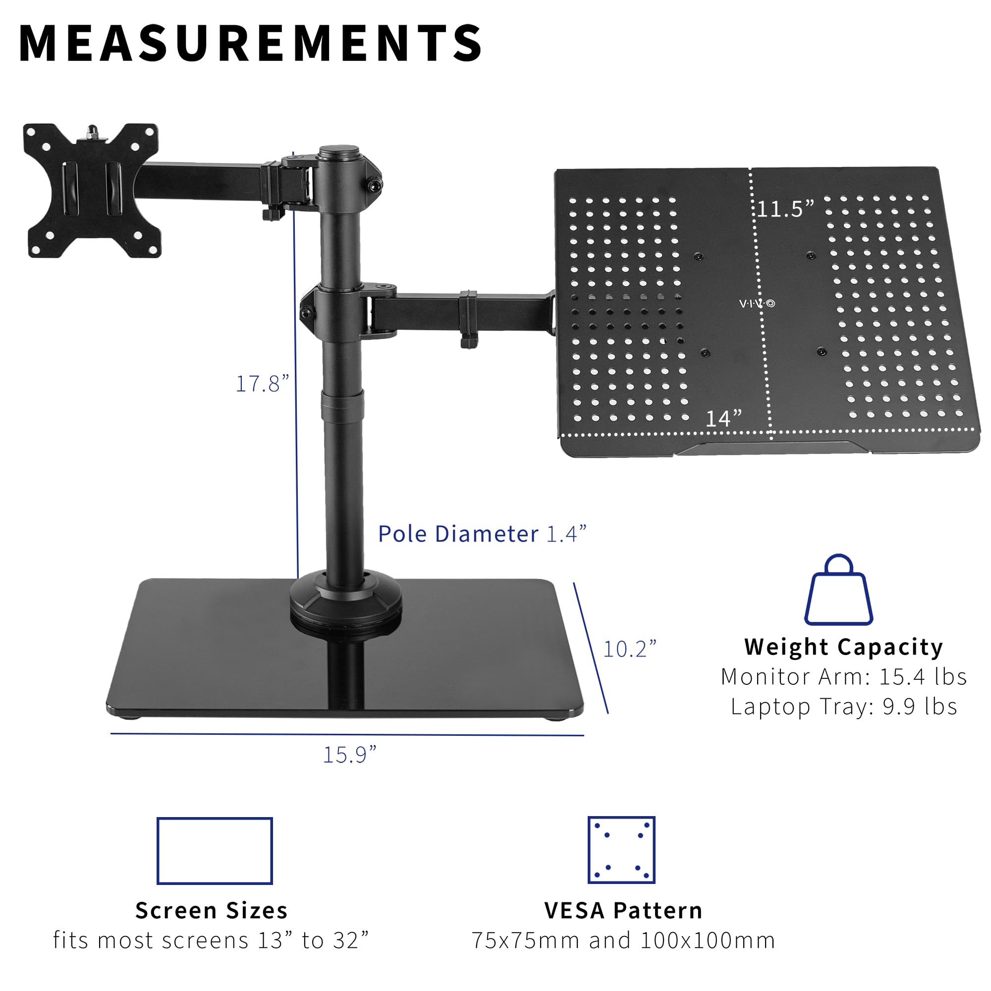 **MEASUREMENTS**

- **Pole Diameter:** 1.4"
- **11.5"**
- **17.8"**
- **14"**
- **10.2"**
- **15.9"**

**Weight Capacity**
- Monitor Arm: 15.4 lbs
- Laptop Tray: 9.9 lbs

**Screen Sizes**
- fits most screens 13" to 32"

**VESA Pattern**
- 75x75mm and 100x100mm