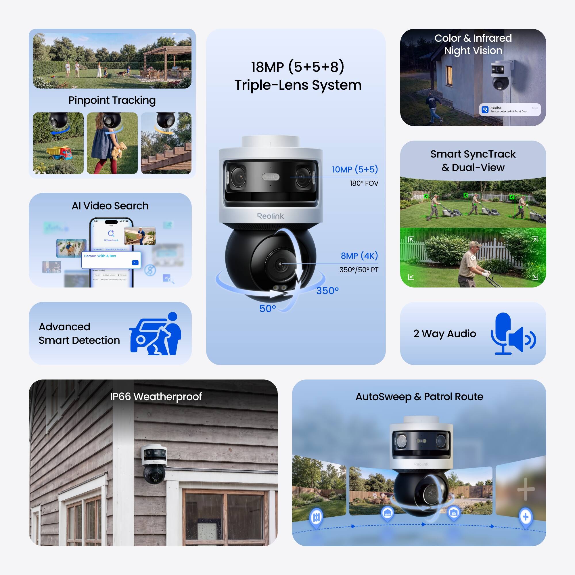 Pinpoint Tracking

18MP (5+5+8) Triple-Lens System

Color & Infrared Night Vision

10MP (5+5) 180 FOV

Smart SyncTrack & Dual-View

AI Video Search

Advanced Smart Detection

IP66 Weatherproof

AutoSweep & Patrol Route

2 Way Audio