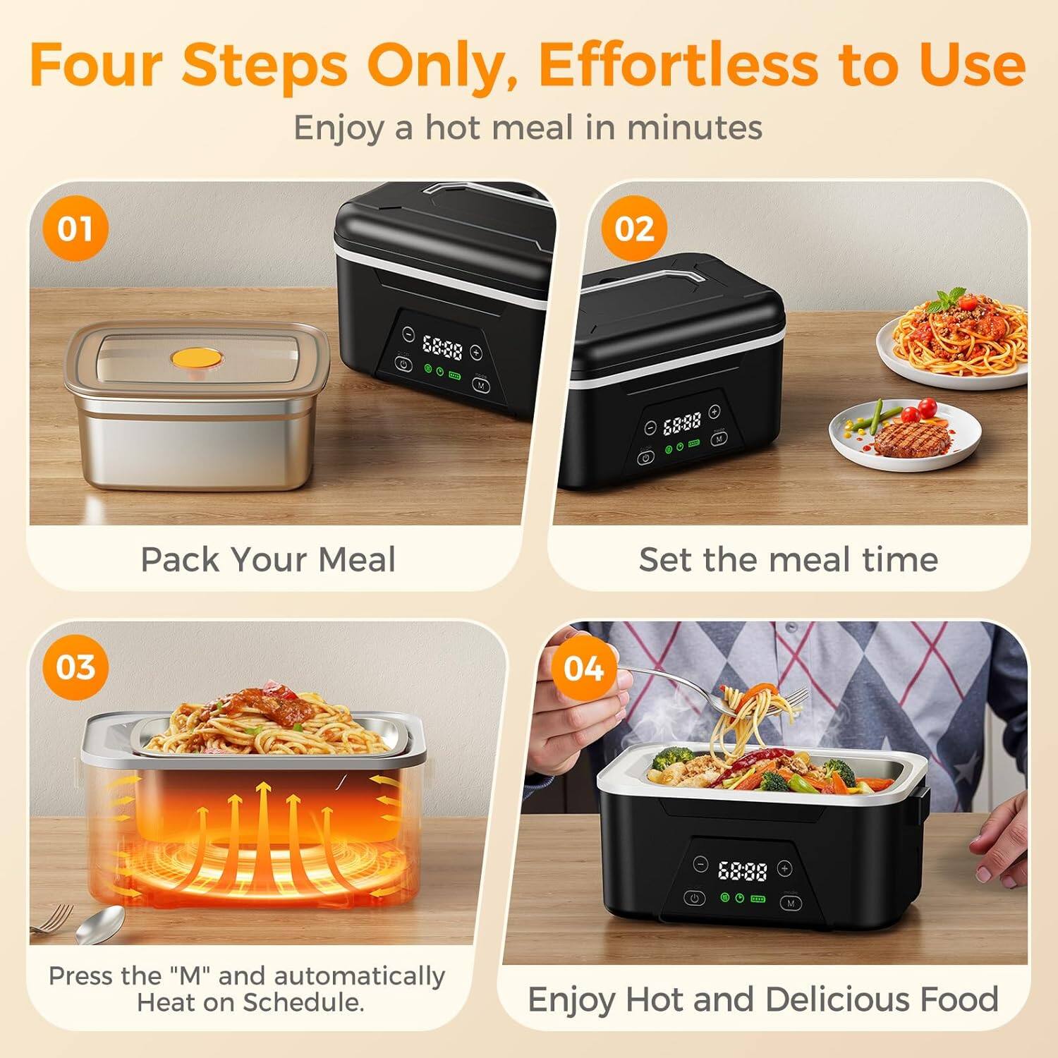 Four Steps Only, Effortless to Use  
Enjoy a hot meal in minutes  

01 Pack Your Meal  

02 Set the meal time  

03 Press the "M" and automatically Heat on Schedule.  

04 Enjoy Hot and Delicious Food