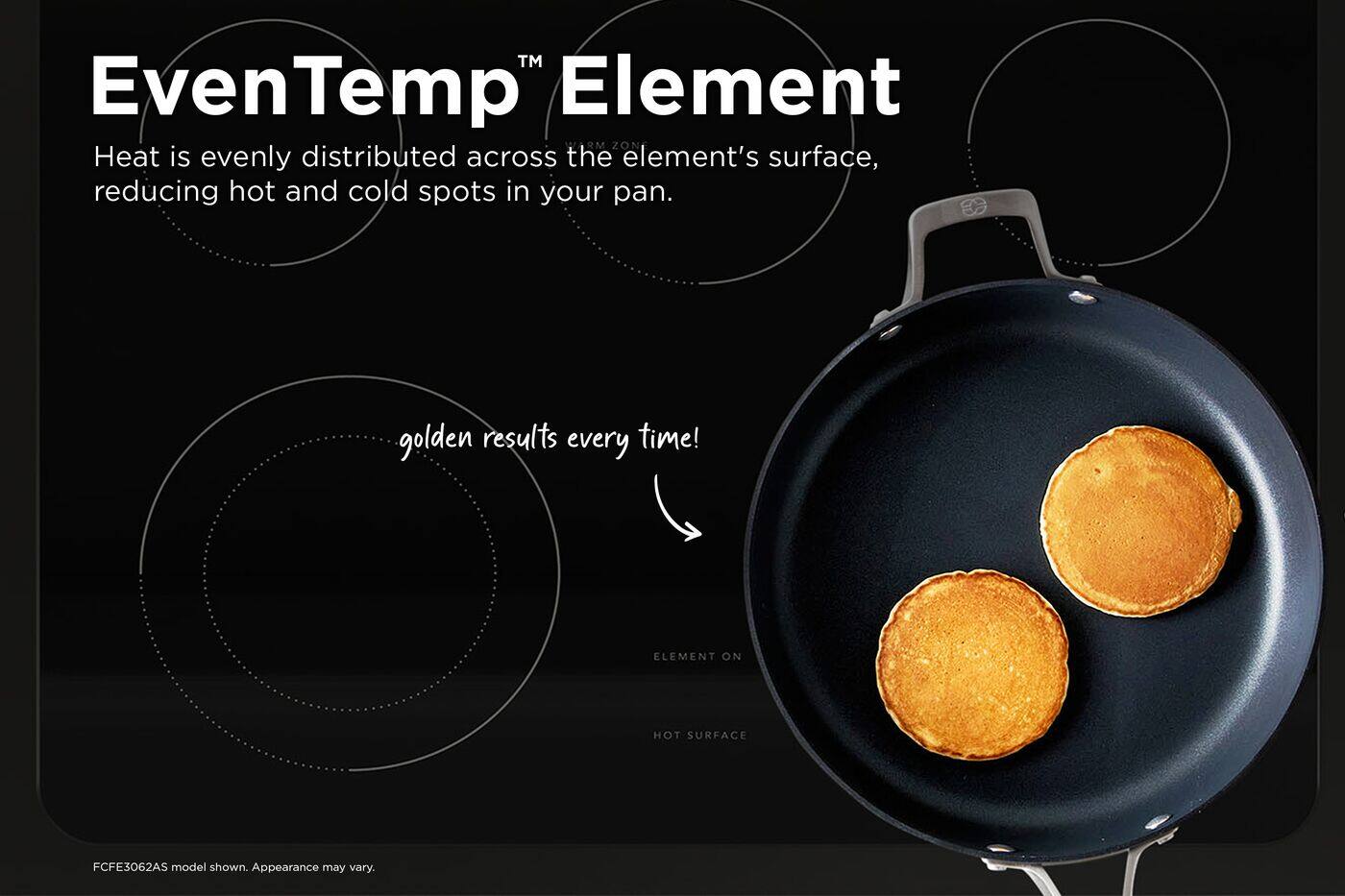 EvenTemp™ Element  
Heat is evenly distributed across the element's surface, reducing hot and cold spots in your pan.  
golden results every time!  
ELEMENT ON  
HOT SURFACE  
FCFE3062AS model shown. Appearance may vary.