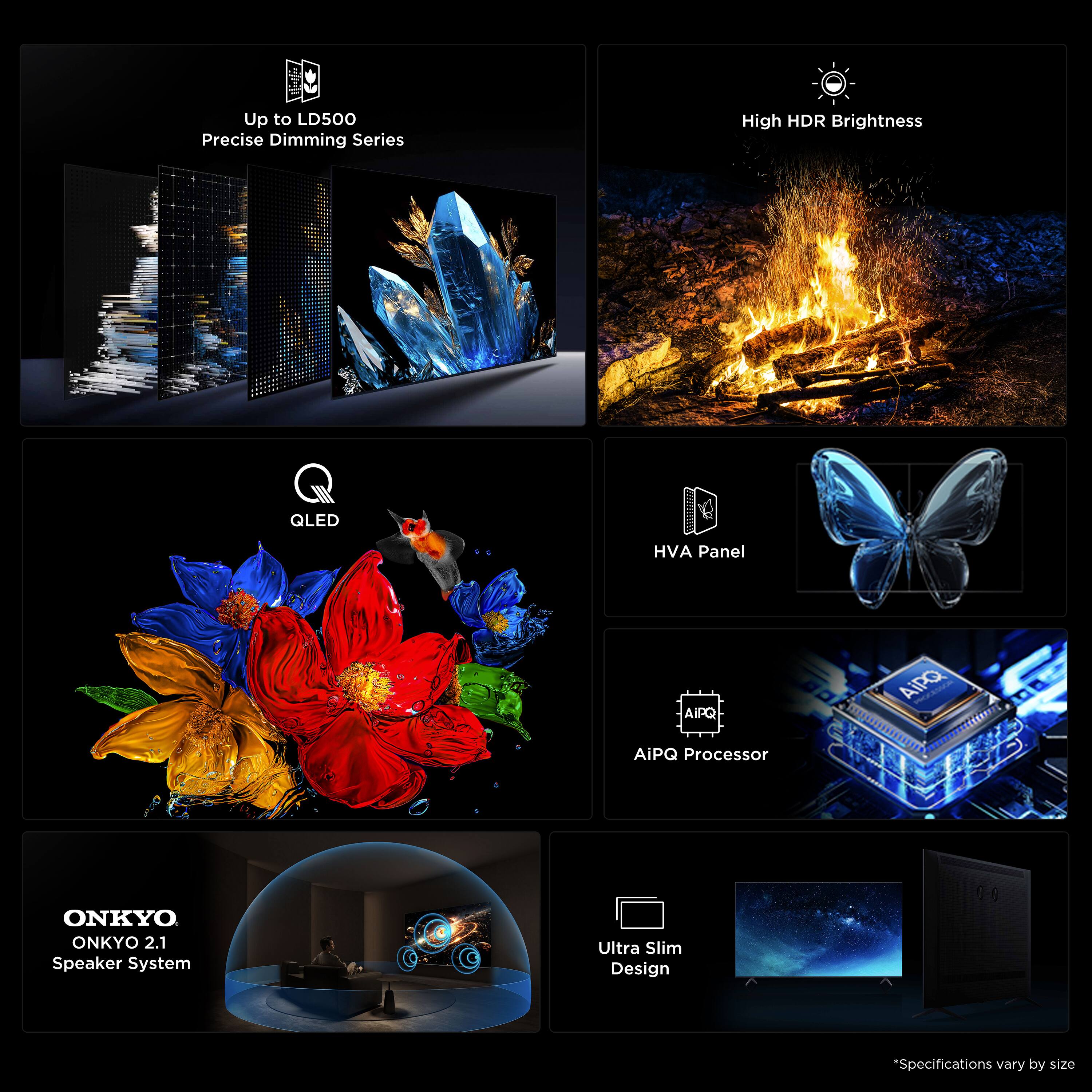Up to LD500 Precise Dimming Series  
High HDR Brightness  
QLED  
HVA Panel  
AiPQ Processor  
ONKYO 2.1 Speaker System  
Ultra Slim Design  
*Specifications vary by size