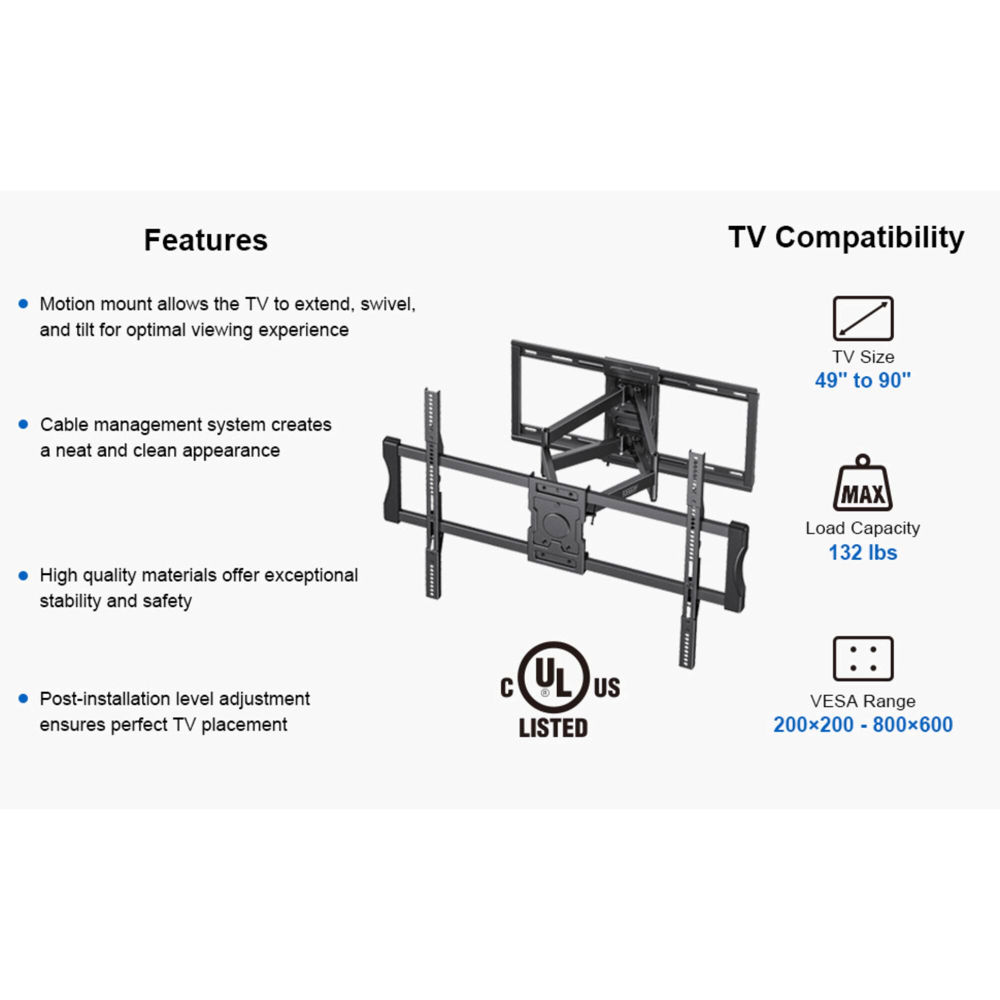 Features

TV Compatibility

Motion mount allows the TV to extend, swivel, and tilt for optimal viewing experience
Cable management system creates a neat and clean appearance
High quality materials offer exceptional stability and safety
Post-installation level adjustment ensures perfect TV placement

TV Size 49" to 90"
MAX Load Capacity 132 lbs
VESA Range 200x200 - 800x600

UL US LISTED