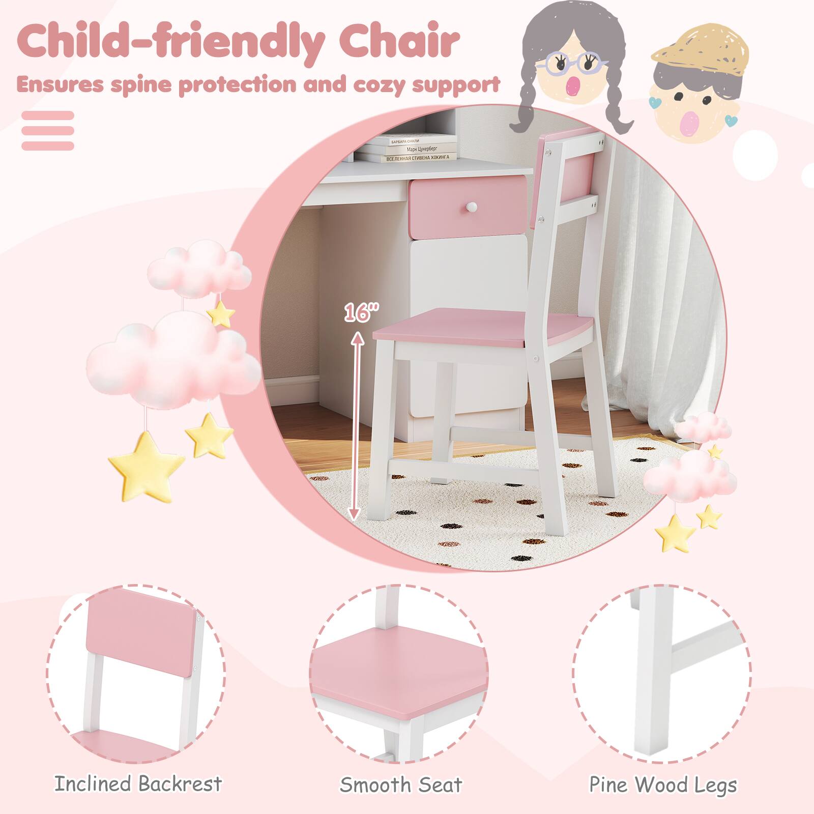 Child-friendly Chair  
Ensures spine protection and cozy support  

- 16" Inclined Backrest  
- Smooth Seat  
- Pine Wood Legs