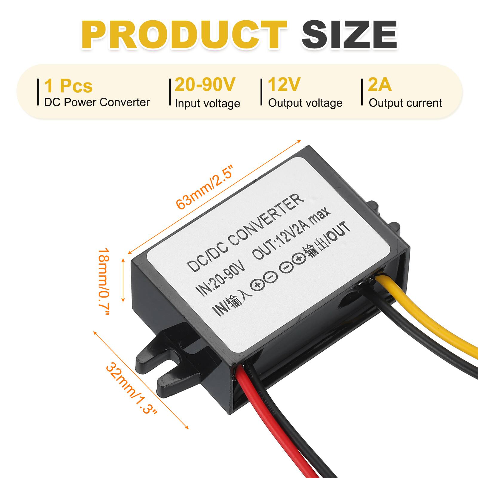 PRODUCT SIZE  
1 Pcs  
DC Power Converter  
Input voltage: 20-90V  
Output voltage: 12V  
Output current: 2A  

CONVERTER  
DC/DC  
IN: 20-90V  
OUT: 12V/2A max  

Dimensions:  
63mm/2.5" (length)  
32mm/1.3" (width)  
18mm/0.7" (height)