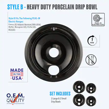 **STYLE B - HEAVY DUTY PORCELAIN DRIP BOWL**
**Style B Fits The Following PLUG-IN Electric Ranges:**
- Camco
- GE
- Hotpoint
- Kenmore (1995-2004)
- Moffat
- Monogram (GE)
- Profile (GE)
- RCA (GE)
**PLUG-IN ELECTRIC COIL**
**MADE IN THE USA**
**O.E.M. QUALITY**
*The same as when purchased new!*
**SET INCLUDES**
- 2 Large & 2 Small Drip Bowls
**1 MIN**