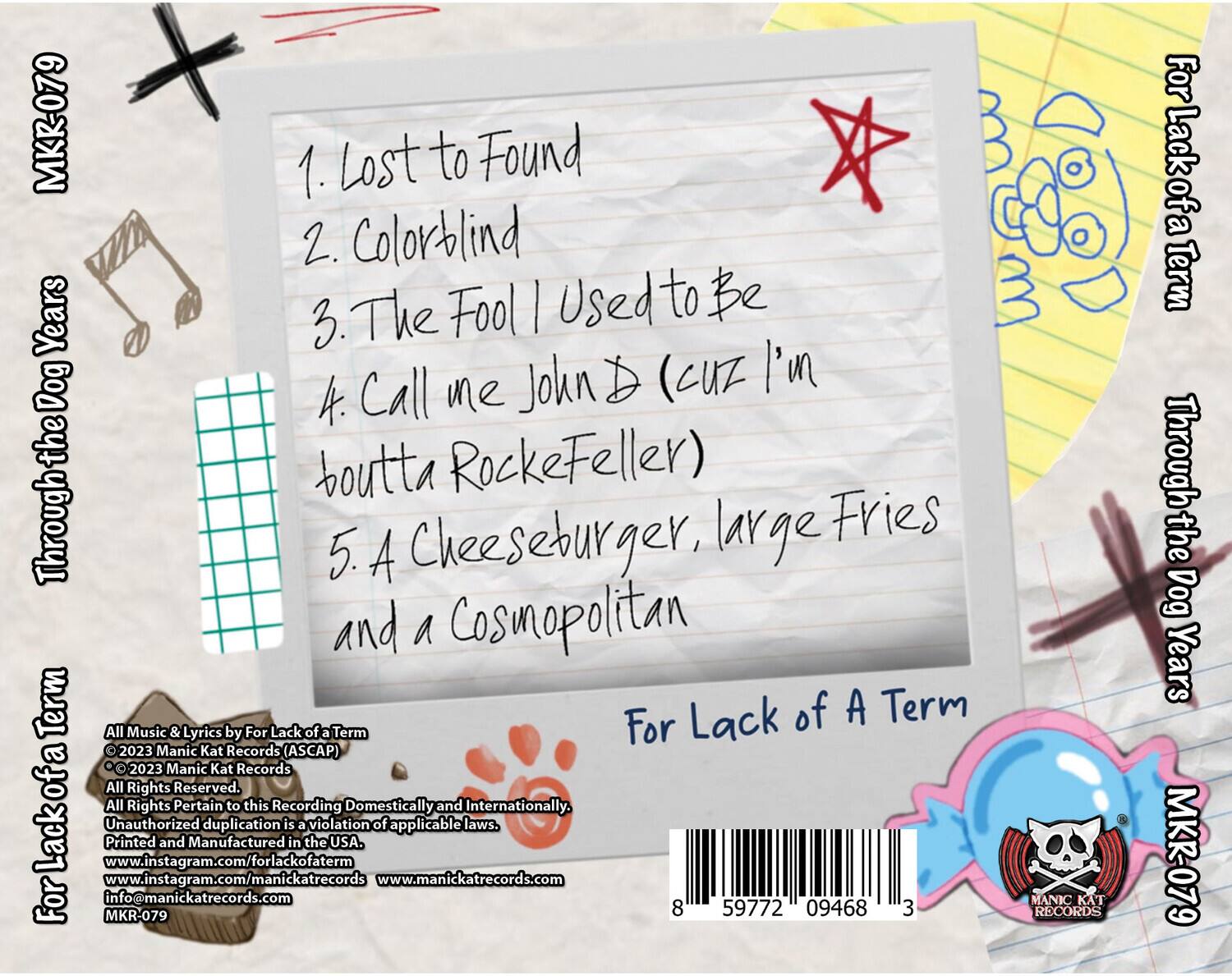 MKR-079

1. Lost to Found  
2. Colorblind  
3. The Fool | Used to Be  
4. Call me John D (Cuz I'm boutta RockeFeller)  
5. A Cheeseburger, large Fries and a Cosmopolitan  

For Lack of a Term  
Through the Dog Years  

All Music & Lyrics by For Lack of a Term  
© 2023 Manic Kat Records (ASCAP)  
© 2023 Manic Kat Records  
All Rights Reserved.  
All Rights Pertain to this Recording Domestically and Internationally.  
Unauthorized duplication is a violation of applicable laws.  
Printed and Manufactured in the USA.  
www.instagram.com/forlackofaterm  
www.manickatrecords.com  
info@manickatrecords.com  
MKR-079  

8 59772 09468 3  

For Lack of a Term  
Through the Dog Years  

MKR-079