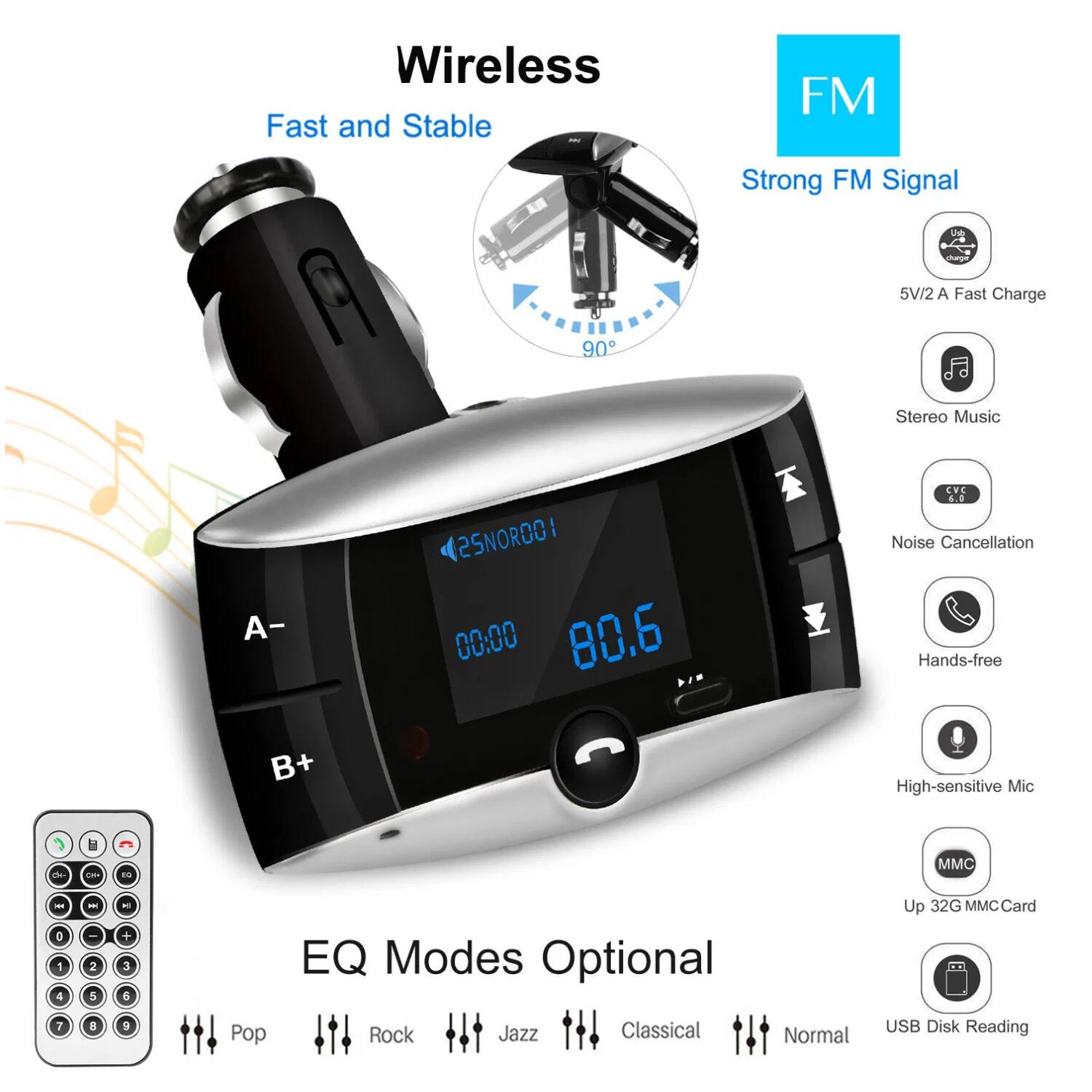 Wireless  
Fast and Stable  

FM  
Strong FM Signal  

5V/2A Fast Charge  
Stereo Music  
Noise Cancellation  
Hands-free  
High-sensitive Mic  
Up 32G MMC Card  
USB Disk Reading  

EQ Modes Optional  
Pop  
Rock  
Jazz  
Classical  
Normal