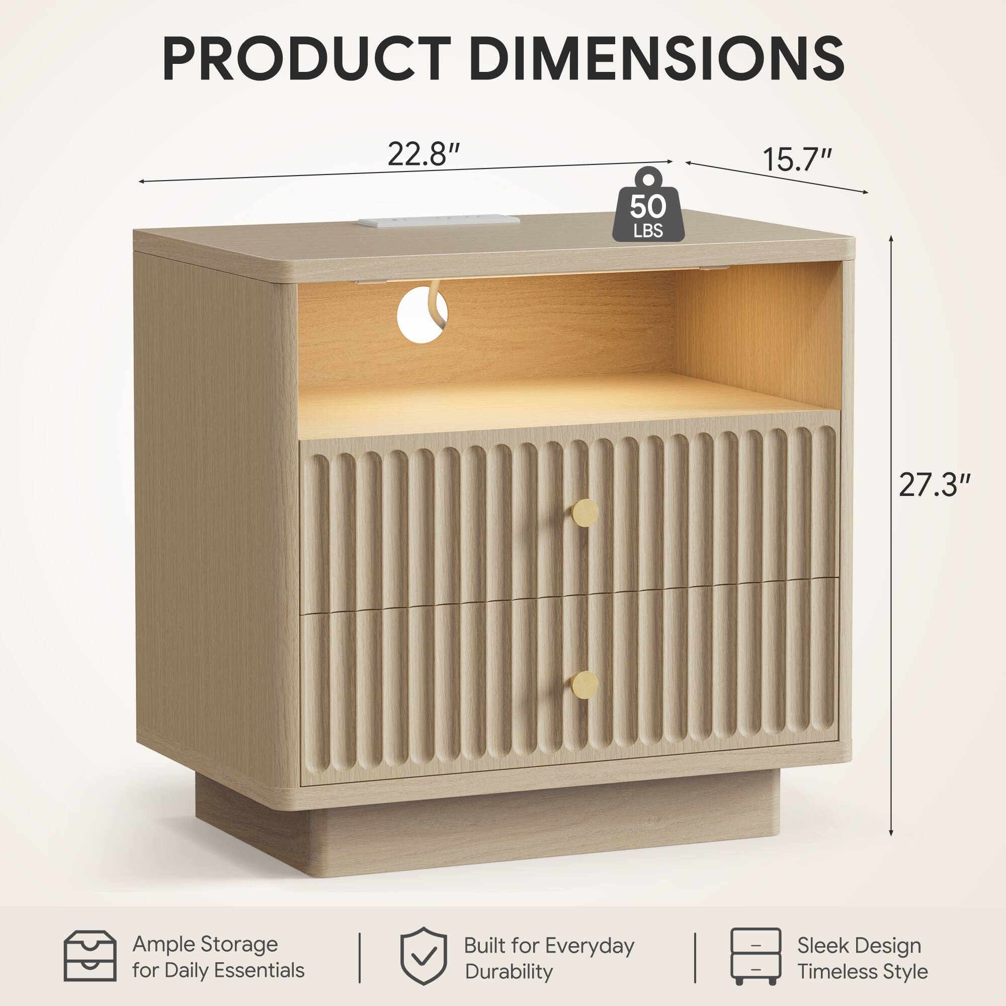 PRODUCT DIMENSIONS

22.8" 50 LBS 15.7" 27.3"

Ample Storage for Daily Essentials

Built for Everyday Durability

Sleek Design Timeless Style