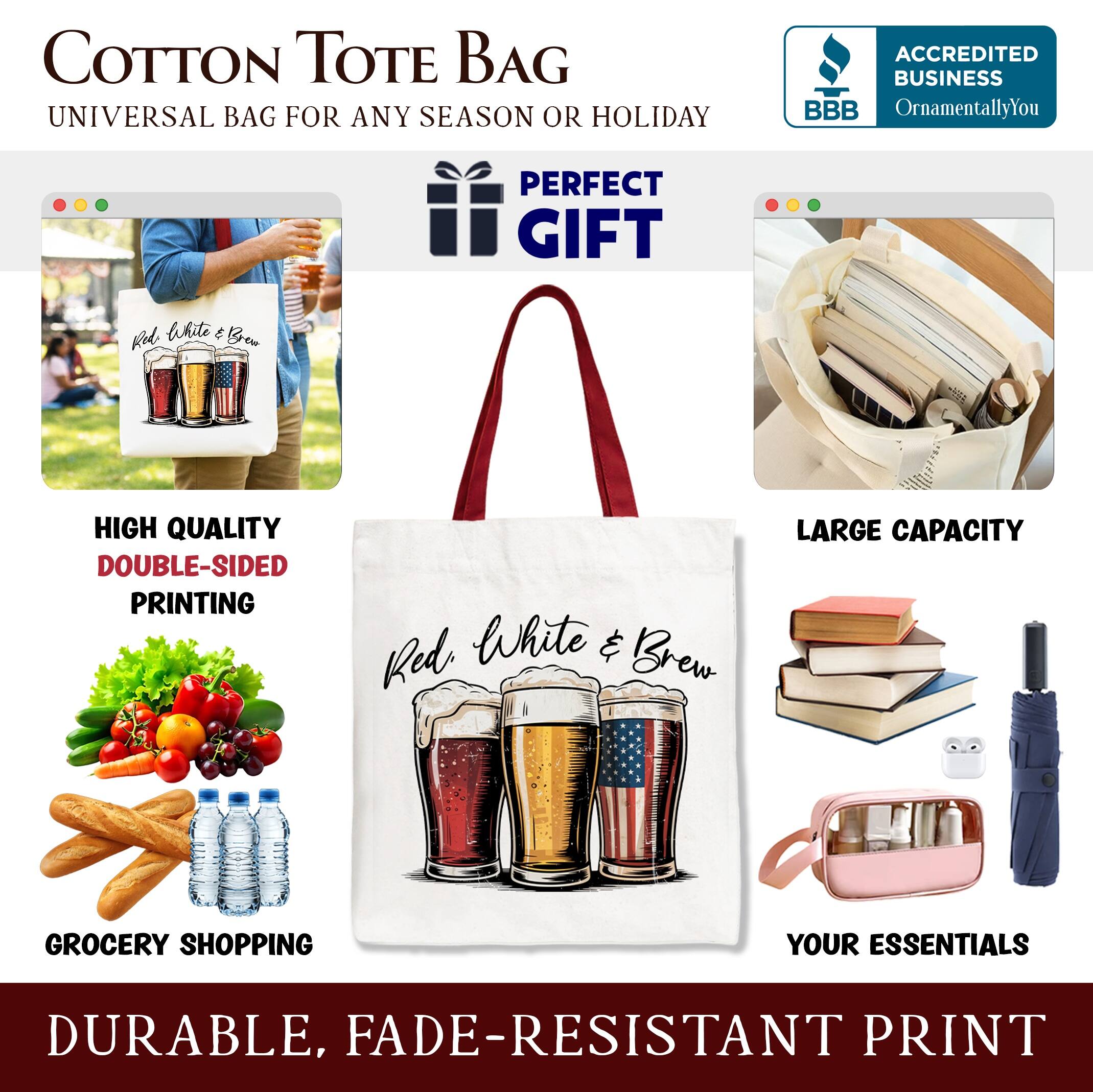 COTTON TOTE BAG  
UNIVERSAL BAG FOR ANY SEASON OR HOLIDAY  

ACCREDITED BUSINESS  
BBB  
OrnamentallyYou  

PERFECT GIFT  

HIGH QUALITY  
DOUBLE-SIDED PRINTING  

LARGE CAPACITY  
GROCERY SHOPPING  

YOUR ESSENTIALS  

DURABLE, FADE-RESISTANT PRINT