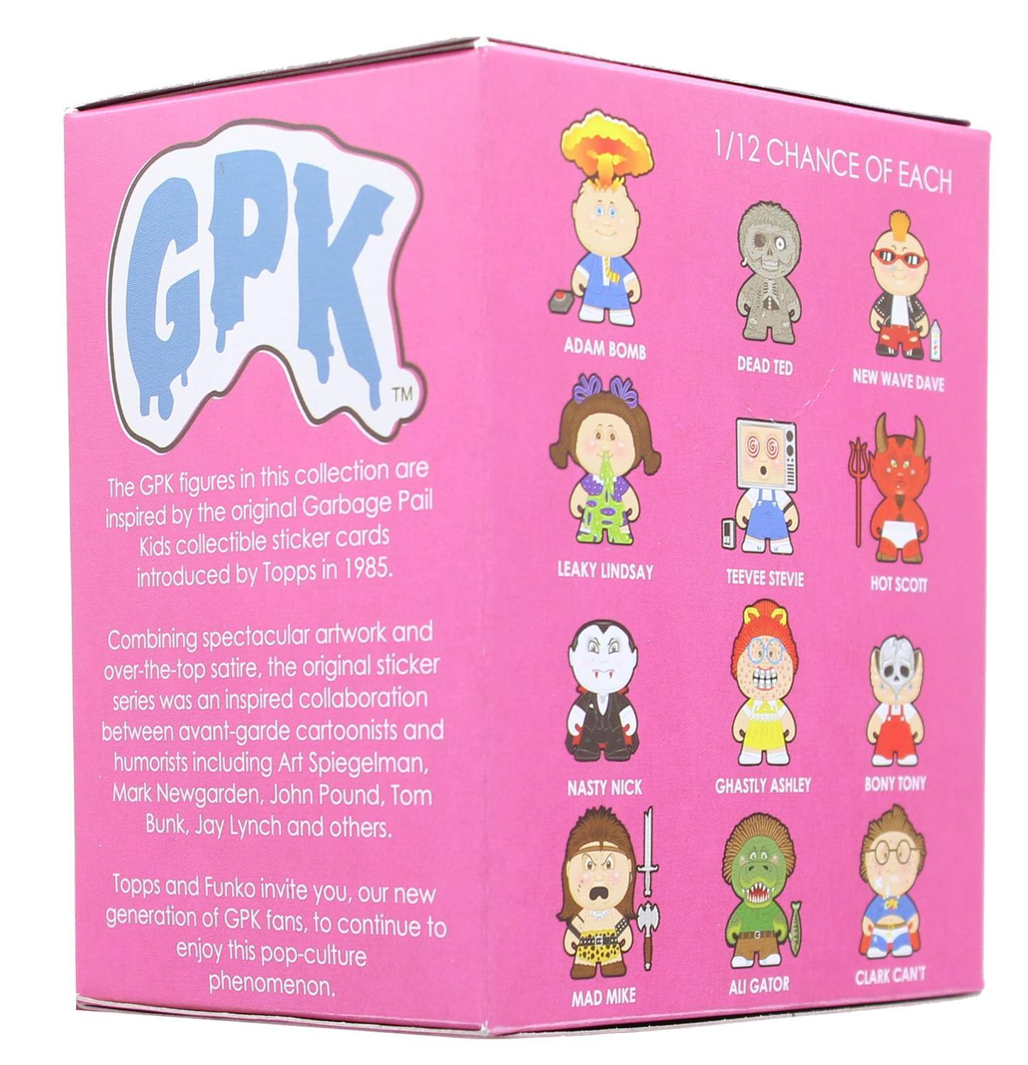 The GPK figures in this collection are inspired by the original Garbage Pail Kids collectible sticker cards introduced by Topps in 1985. Combining spectacular artwork and over-the-top satire, the original sticker series was an inspired collaboration between avant-garde cartoonists and humorists including Art Spiegelman, Mark Newgarden, John Pound, Tom Bunk, Jay Lynch and others. Topps and Funko invite you, our new generation of GPK fans, to continue to enjoy this pop-culture phenomenon.

1/12 CHANCE OF EACH

- ADAM BOMB
- DEAD TED
- NEW WAVE DAVE
- LEAKY LINDSAY
- TEEVEE STEVIE
- HOT SCOTT
- NASTY NICK
- GHASTLY ASHLEY
- BONY TONY
- MAD MIKE
- AU GATOR
- CLARK CANT