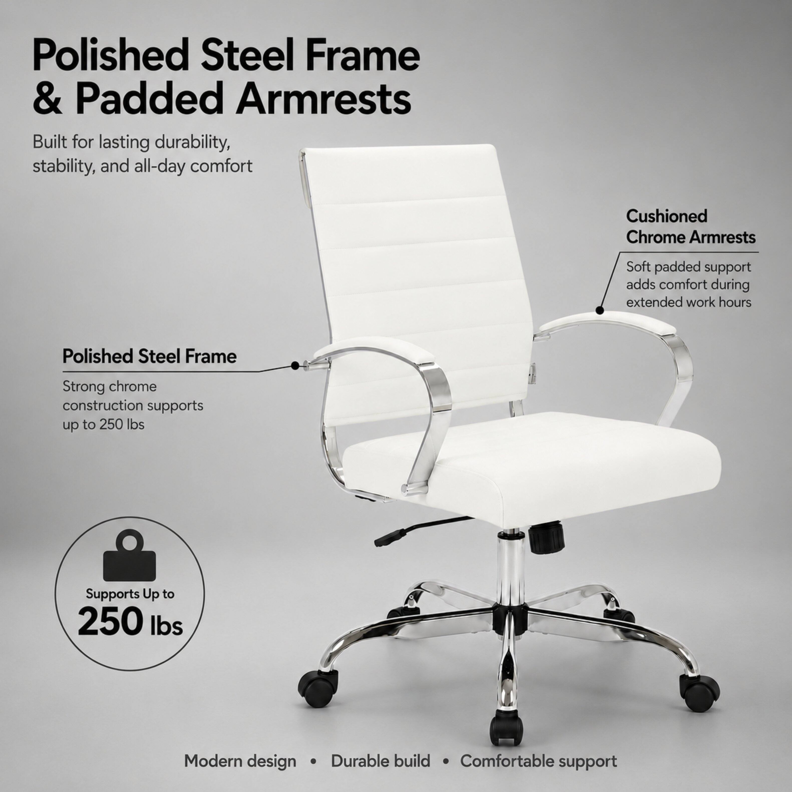 Polished Steel Frame & Padded Armrests  
Built for lasting durability, stability, and all-day comfort

Cushioned Chrome Armrests  
Soft padded support adds comfort during extended work hours

Polished Steel Frame  
Strong chrome construction supports up to 250 lbs

Supports Up to 250 lbs

Modern design  
Durable build  
Comfortable support