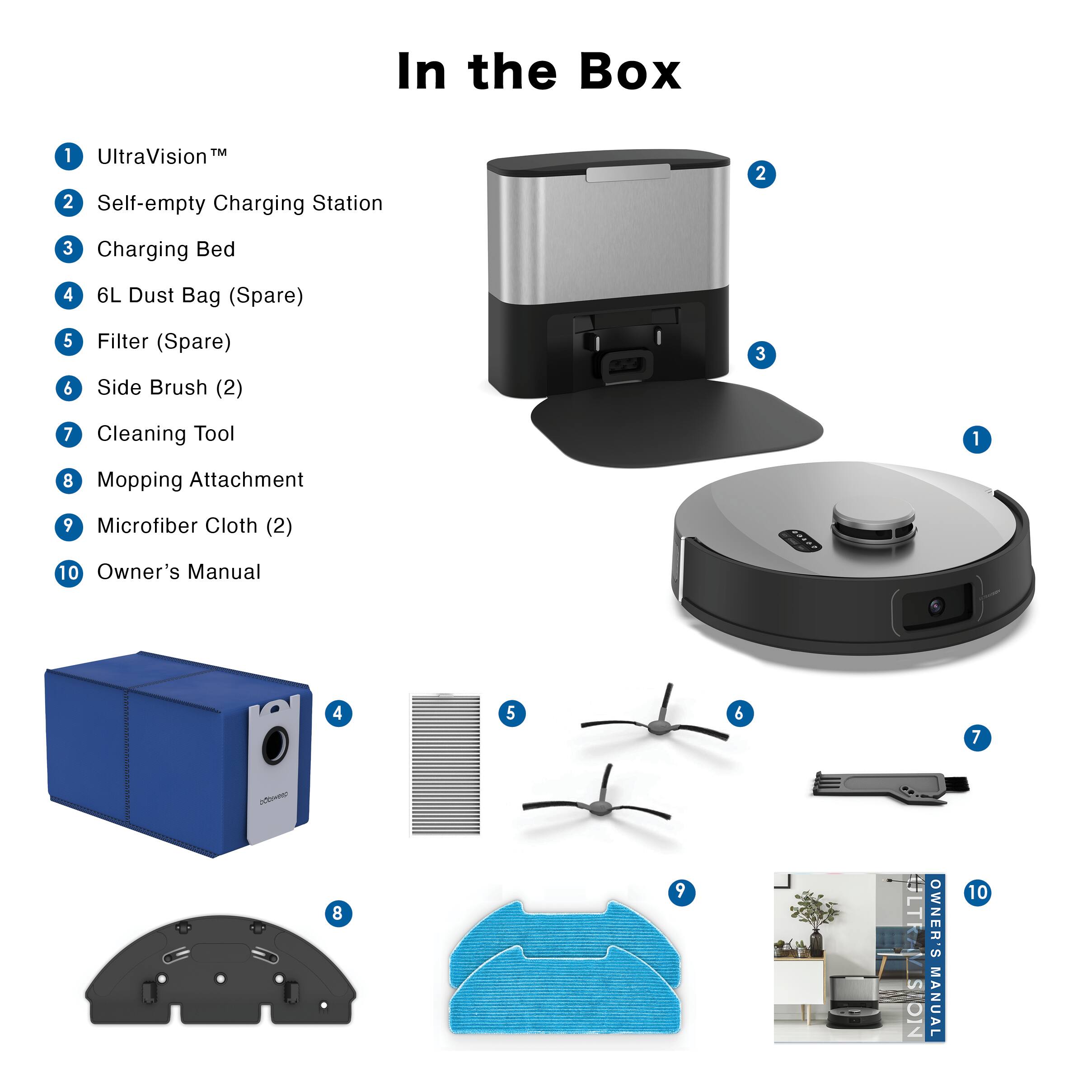 In the Box

1. UltraVision™
2. Self-empty Charging Station
3. Charging Bed
4. 6L Dust Bag (Spare)
5. Filter (Spare)
6. Side Brush (2)
7. Cleaning Tool
8. Mopping Attachment
9. Microfiber Cloth (2)
10. Owner's Manual