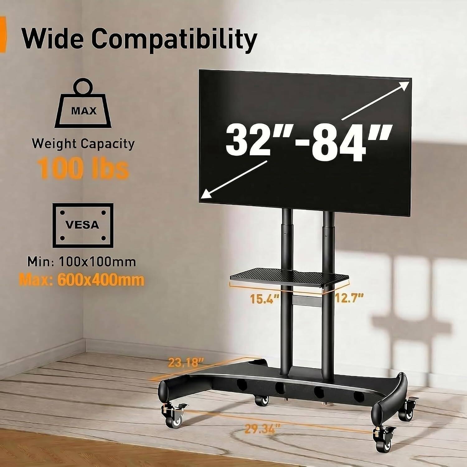 Wide Compatibility  
MAX Weight Capacity: 100 lbs  
32"-84"  
VESA Min: 100x100mm  
Max: 600x400mm  
15.4"  
12.7"  
23.18"  
29.34"