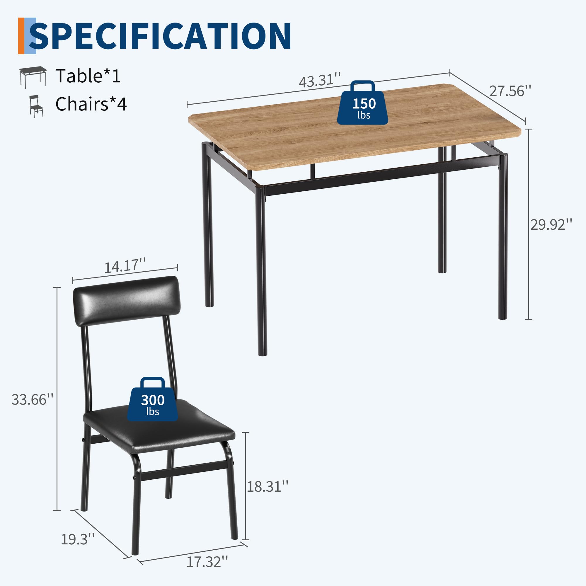 SPECIFICATION  
Table*1  
Chairs*4  

- Table: 43.31" x 27.56" x 29.92"  
  - Weight Capacity: 150 lbs  

- Chairs: 18.31" x 19.3" x 17.32" x 33.66"  
  - Weight Capacity: 300 lbs