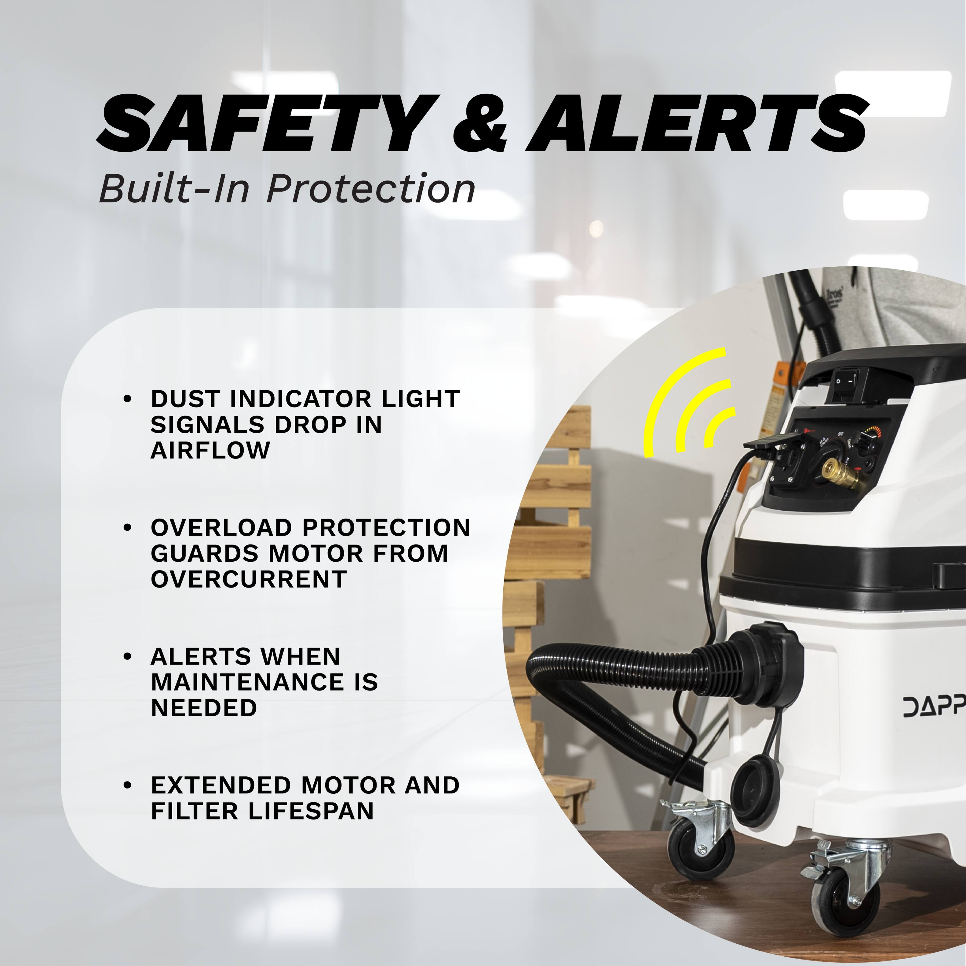 SAFETY & ALERTS  
Built-In Protection

- DUST INDICATOR LIGHT SIGNALS DROP IN AIRFLOW
- OVERLOAD PROTECTION GUARDS MOTOR FROM OVERCURRENT
- ALERTS WHEN MAINTENANCE IS NEEDED
- EXTENDED MOTOR AND FILTER LIFESPAN