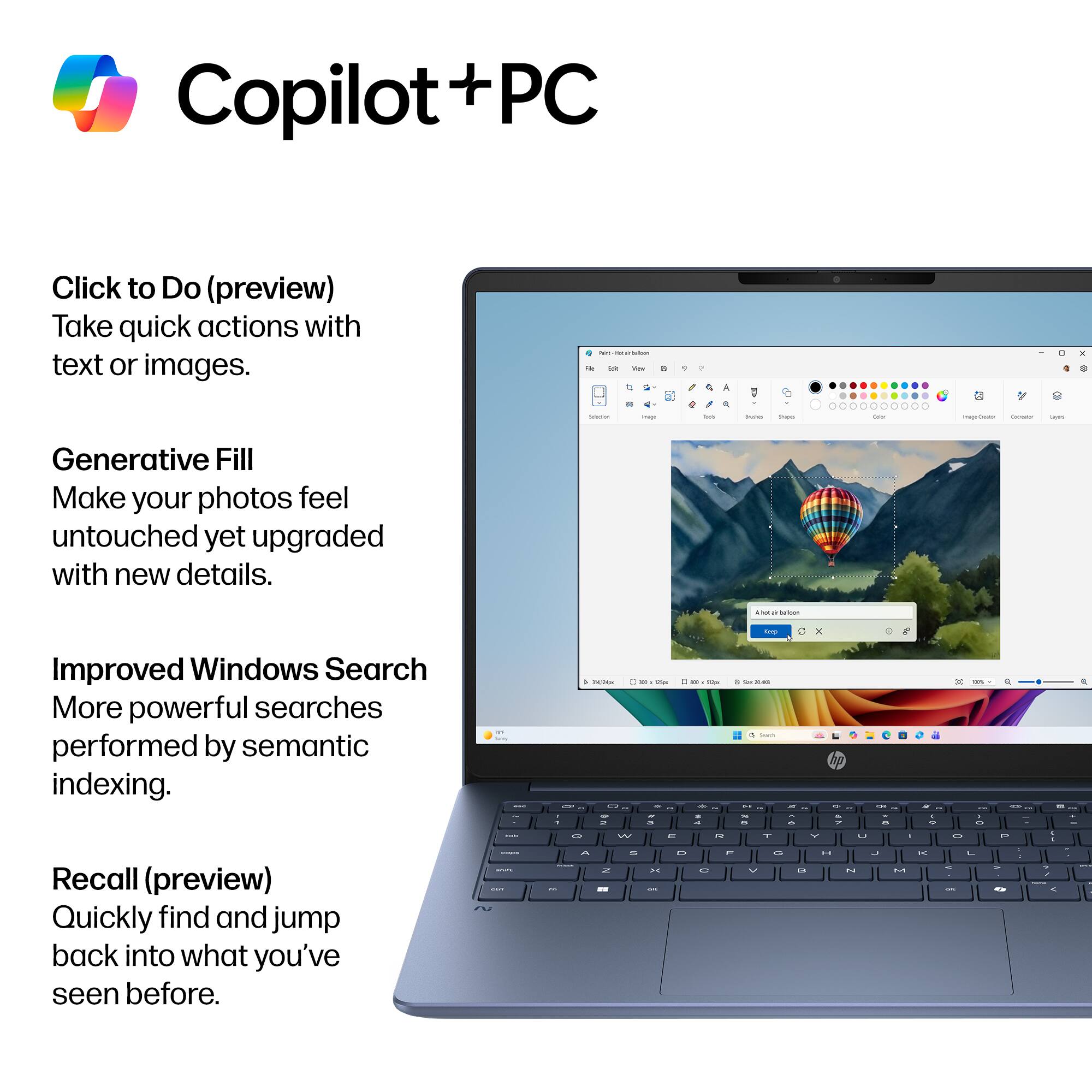 Copilot + PC

Click to Do (preview)
Take quick actions with text or images.

Generative Fill
Make your photos feel untouched yet upgraded with new details.

Improved Windows Search
More powerful searches performed by semantic indexing.

Recall (preview)
Quickly find and jump back into what you've seen before.