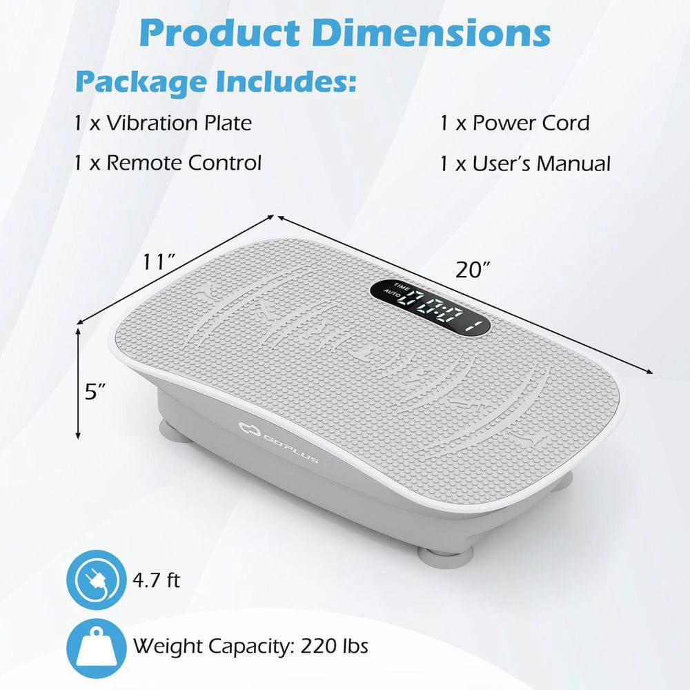 Product Dimensions  
Package Includes:  
1 x Vibration Plate  
1 x Power Cord  
1 x Remote Control  
1 x User's Manual  

11" x 20" x 5"  
4.7 ft  
Weight Capacity: 220 lbs
