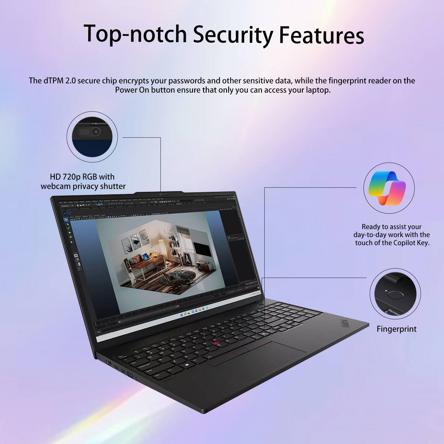 Top-notch Security Features

The dTPM 2.0 secure chip encrypts your passwords and other sensitive data, while the fingerprint reader on the Power On button ensure that only you can access your laptop.

HD 720p RGB with webcam privacy shutter

Ready to assist your day-to-day work with the touch of the Copilot Key.

Fingerprint
