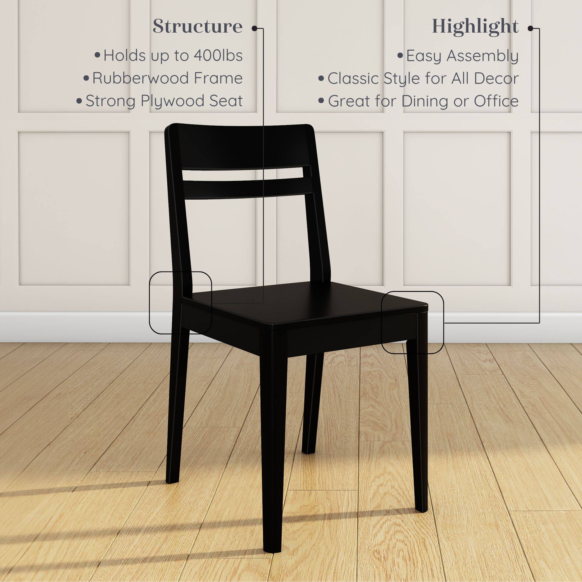 Structure:  
- Holds up to 400lbs  
- Rubberwood Frame  
- Strong Plywood Seat  

Highlight:  
- Easy Assembly  
- Classic Style for All Decor  
- Great for Dining or Office