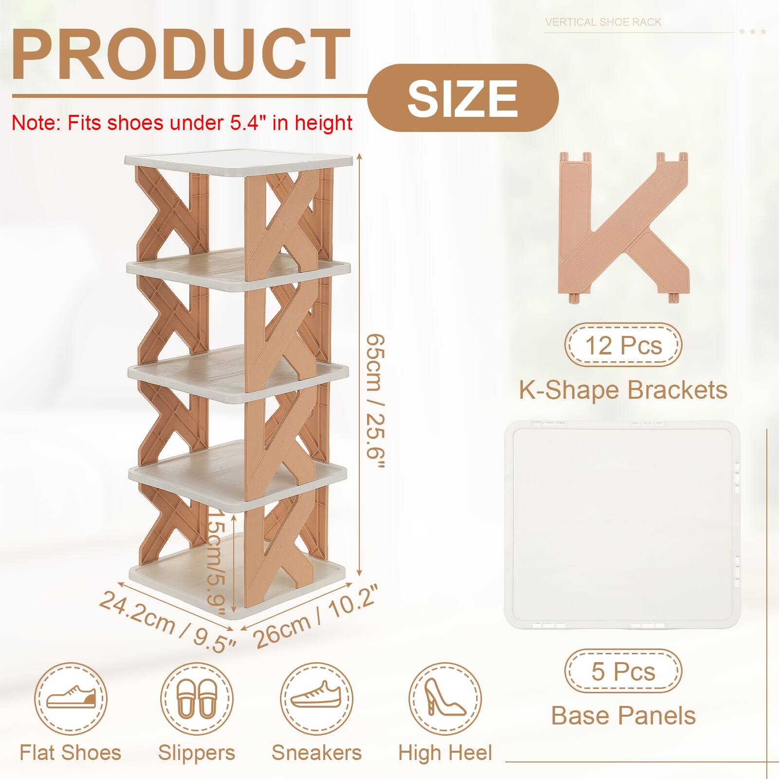 VERTICAL SHOE RACK

PRODUCT SIZE

Note: Fits shoes under 5.4" in height

- 12 Pcs
- K-Shape Brackets: 65cm / 25.6"
- Base Panels: 5 Pcs

Dimensions:
- 15cm / 5.9"
- 24.2cm / 9.5"
- 26cm / 10.2"

Suitable for:
- Flat Shoes
- Slippers
- Sneakers
- High Heel