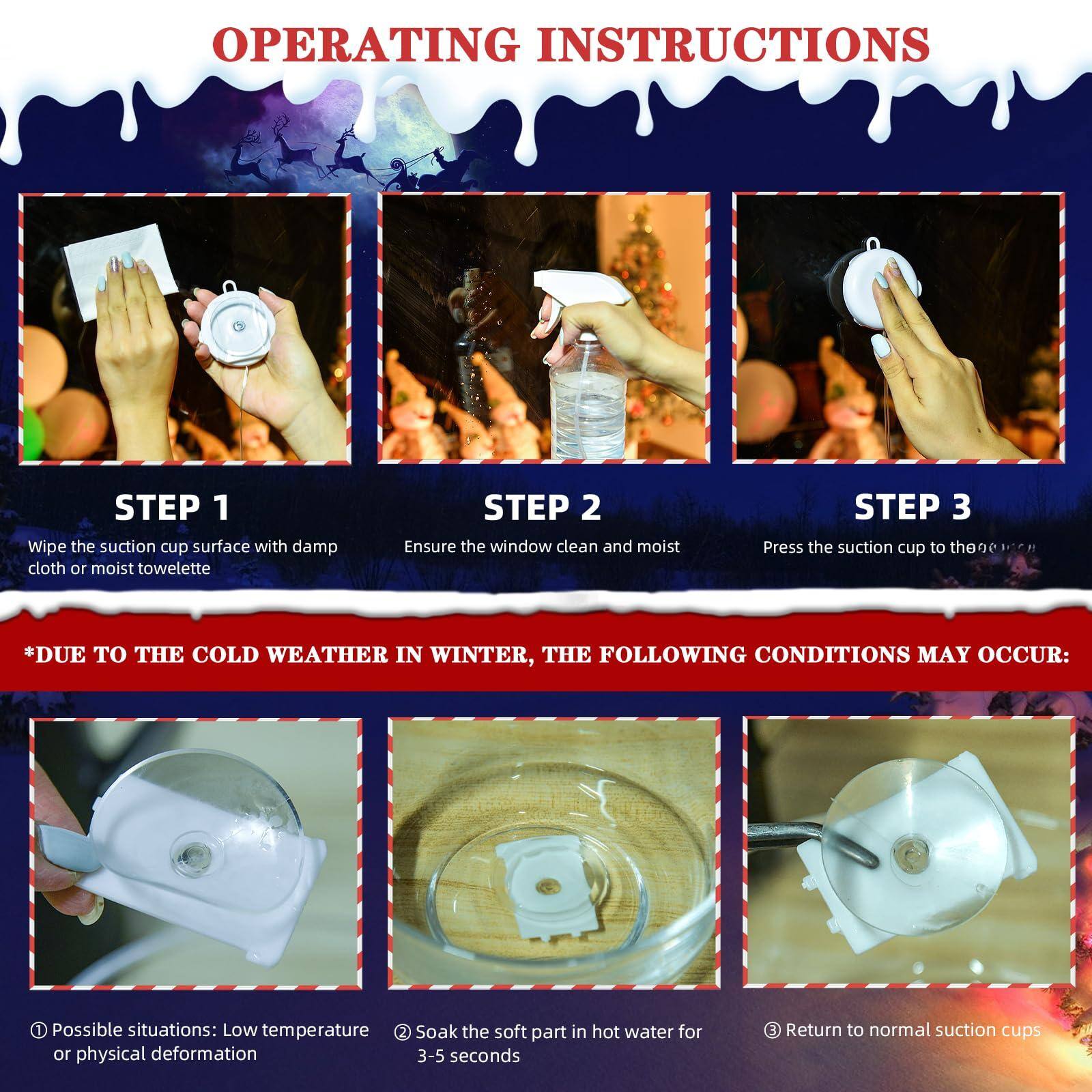 OPERATING INSTRUCTIONS

STEP 1  
Wipe the suction cup surface with damp cloth or moist towelette

STEP 2  
Ensure the window clean and moist

STEP 3  
Press the suction cup to the window

*DUE TO THE COLD WEATHER IN WINTER, THE FOLLOWING CONDITIONS MAY OCCUR:

1. Possible situations: Low temperature or physical deformation
2. Soak the soft part in hot water for 3-5 seconds
3. Return to normal suction cups