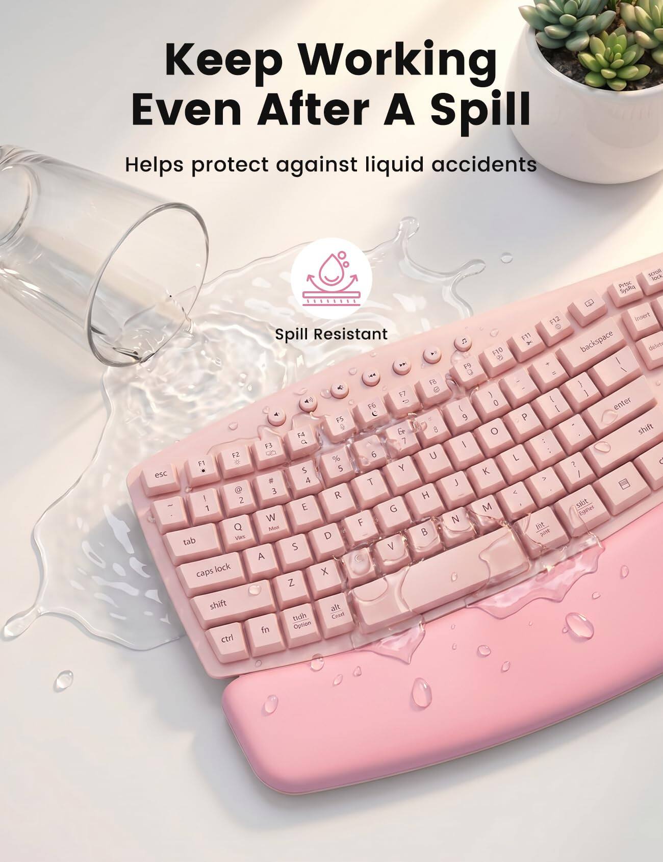 Keep Working Even After A Spill  
Helps protect against liquid accidents  

Spill Resistant