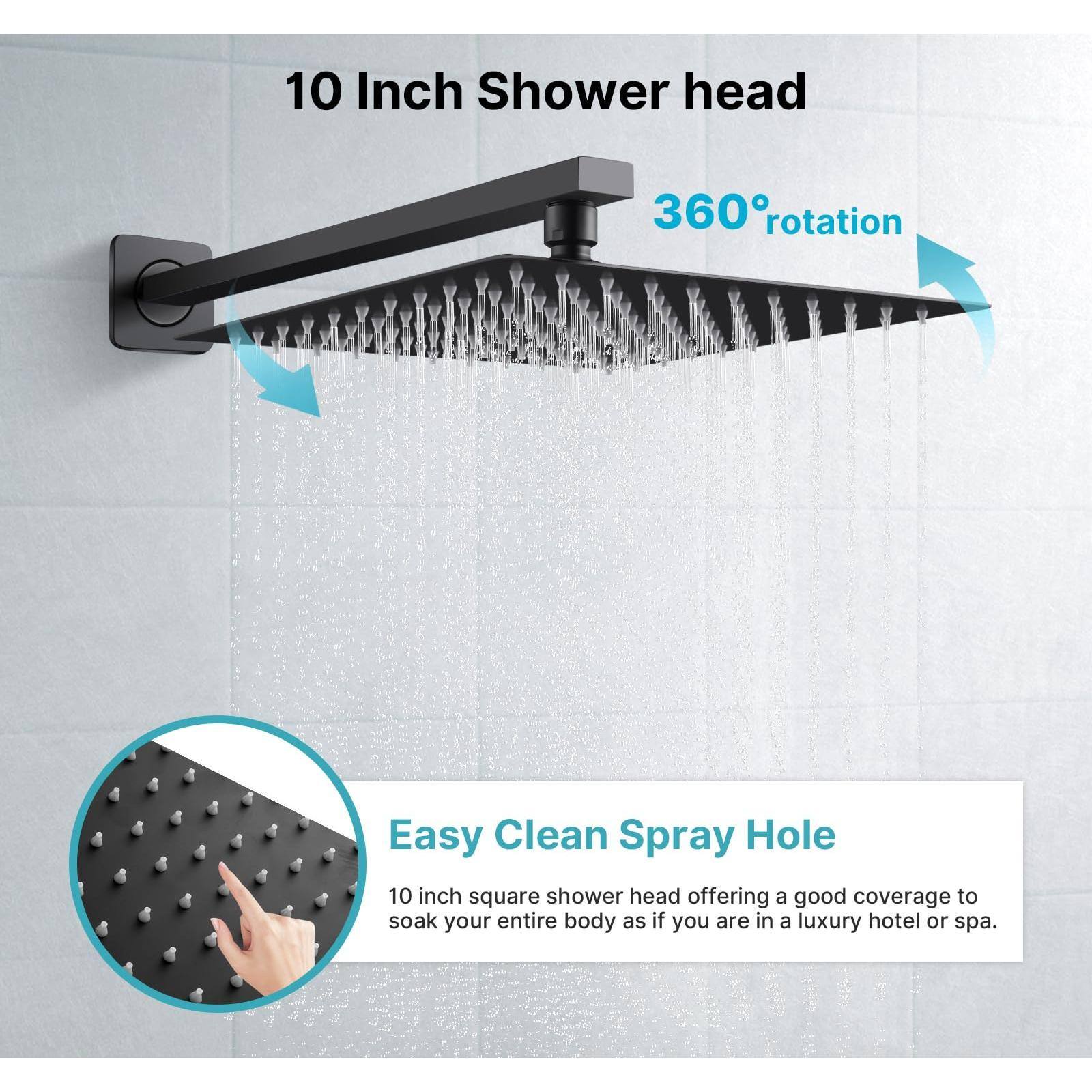 10 Inch Shower Head  
360° Rotation  

Easy Clean Spray Hole  
10 inch square shower head offering a good coverage to soak your entire body as if you are in a luxury hotel or spa.