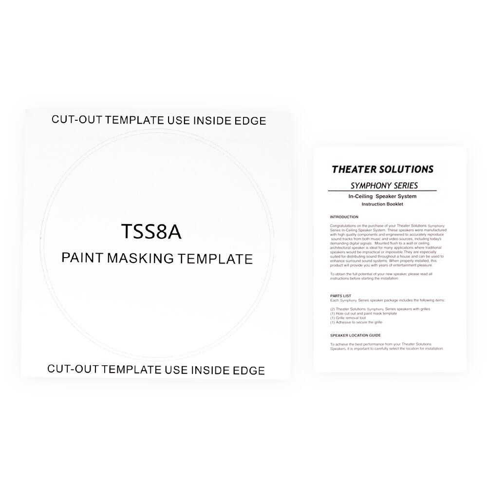**CUT-OUT TEMPLATE USE INSIDE EDGE**

**TSS8A**

**PAINT MASKING TEMPLATE**

**CUT-OUT TEMPLATE USE INSIDE EDGE**

---

**THEATER SOLUTIONS**

**SYMPHONY SERIES**

**In-Ceiling Speaker System**

**Instruction Booklet**

---

**INTRODUCTION**

Congratulations on the purchase of your Theater Solutions Symphony Series In-Ceiling Speaker System. These speakers were manufactured with high-quality components and engineered to accurately reproduce sound tracks from both music and video sources, including today's high-resolution digital signals. Mounting in D-100 ceiling architectural speaker is ideal for many applications where traditional speakers are impractical or impossible. They are also suitable for distributing sound throughout a house and can be used to enhance surround sound systems. When properly installed, this product will provide a superior entertainment experience in the living room, home theater, or any other space.

---

**PARTS LIST**

Each Symphony Series speaker package includes the following items:

1. Theater Solutions Symphony Series speakers with grilles
2. (1) Hole out and paint mask template
3. (1) Adhesive to secure the grille

---

**SPEAKER LOCATION GUIDE**

To achieve the best performance from your Theater Solutions speakers, please read