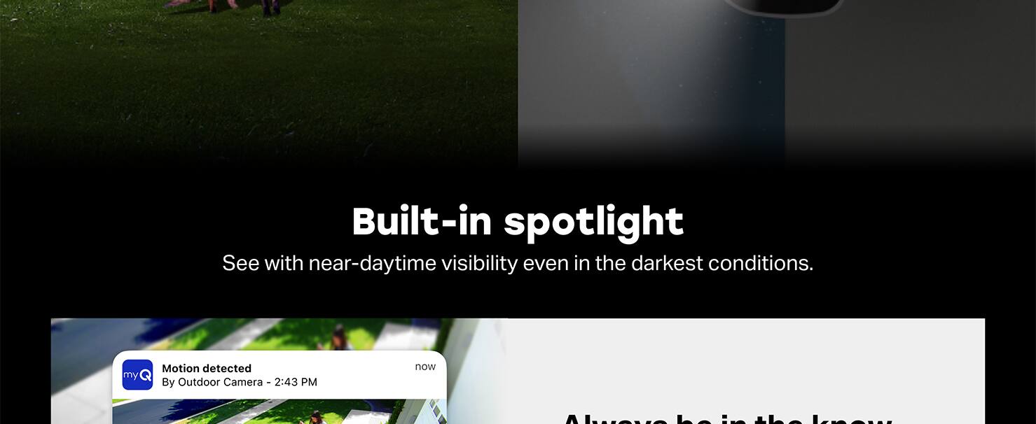 Built-in spotlight
See with near-daytime visibility even in the darkest conditions.

my Motion detected
By Outdoor Camera
2:43 PM
now

Le i knew
