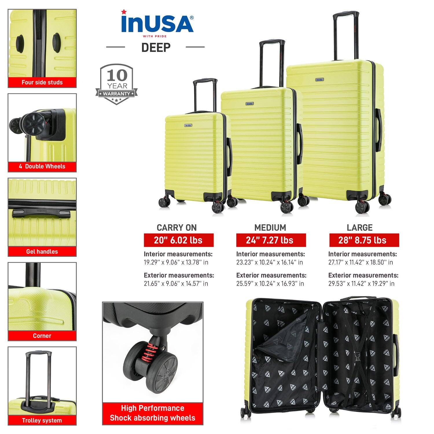 **InUSA with Pride DEEP**

- **10 Year Warranty**

- **Four side studs**
- **4 Double Wheels**
- **Gel handles**
- **Corner**
- **Trolley system**
- **High Performance Shock absorbing wheels**

**CARRY ON**
- **20" 6.02 lbs**
  - Interior measurements: 19.29" x 9.06" x 13.78" in
  - Exterior measurements: 21.65" x 9.06" x 14.57" in

**MEDIUM**
- **24" 7.27 lbs**
  - Interior measurements: 23.23" x 10.24" x 16.14" in
  - Exterior measurements: 25.59" x 10.24" x 16.93" in

**LARGE**
- **28" 8.75 lbs**
  - Interior measurements: 27.17" x 11.42" x 18.50" in
  - Exterior measurements: 29