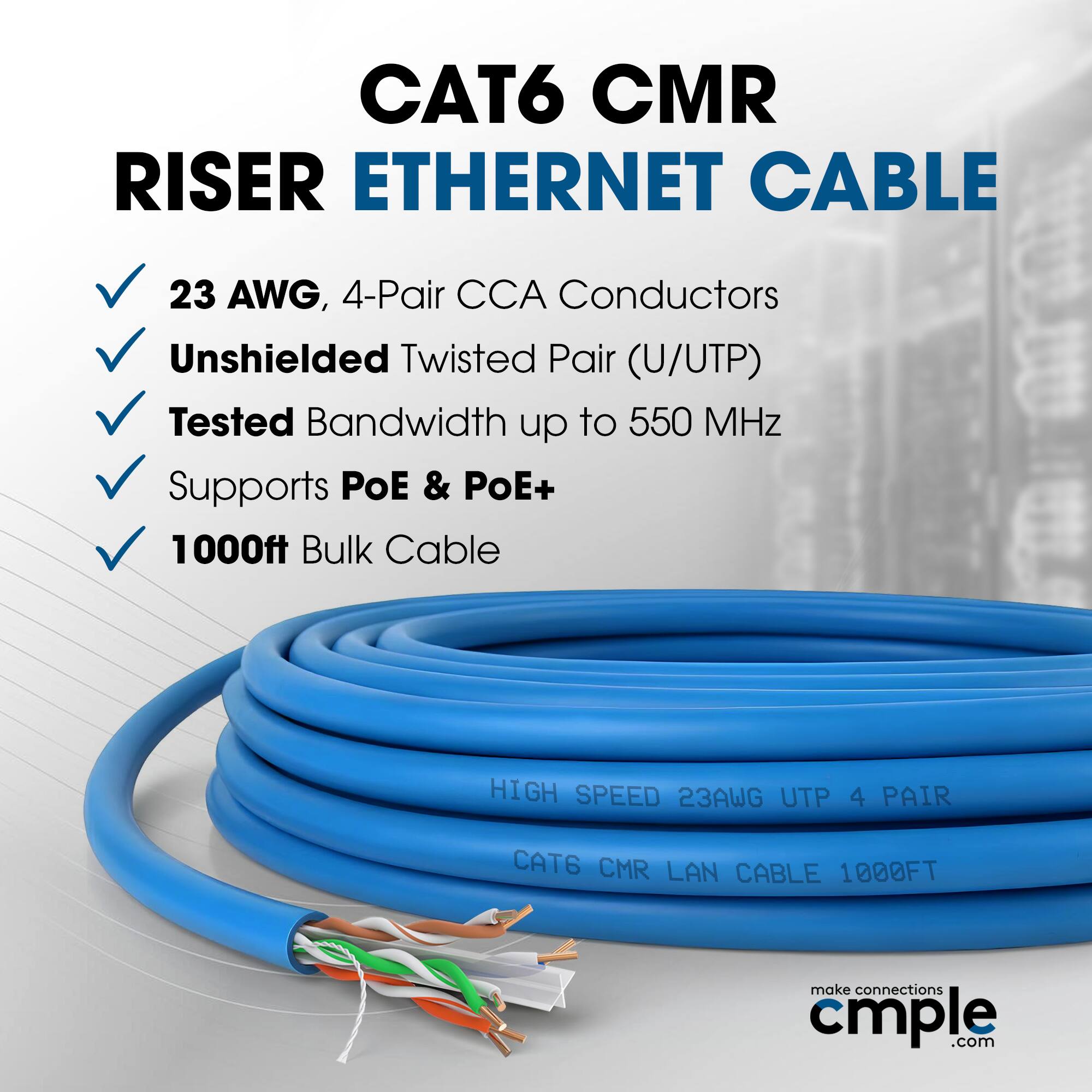CAT6 CMR RISER ETHERNET CABLE  
23 AWG, 4-Pair CCA Conductors  
Unshielded Twisted Pair (U/UTP)  
Tested Bandwidth up to 550 MHz  
Supports PoE & PoE+  
1000ft Bulk Cable  

HIGH SPEED 23AWG UTP 4 PAIR  
CAT6 CMR LAN CABLE 1000FT  

make connections cmple.com