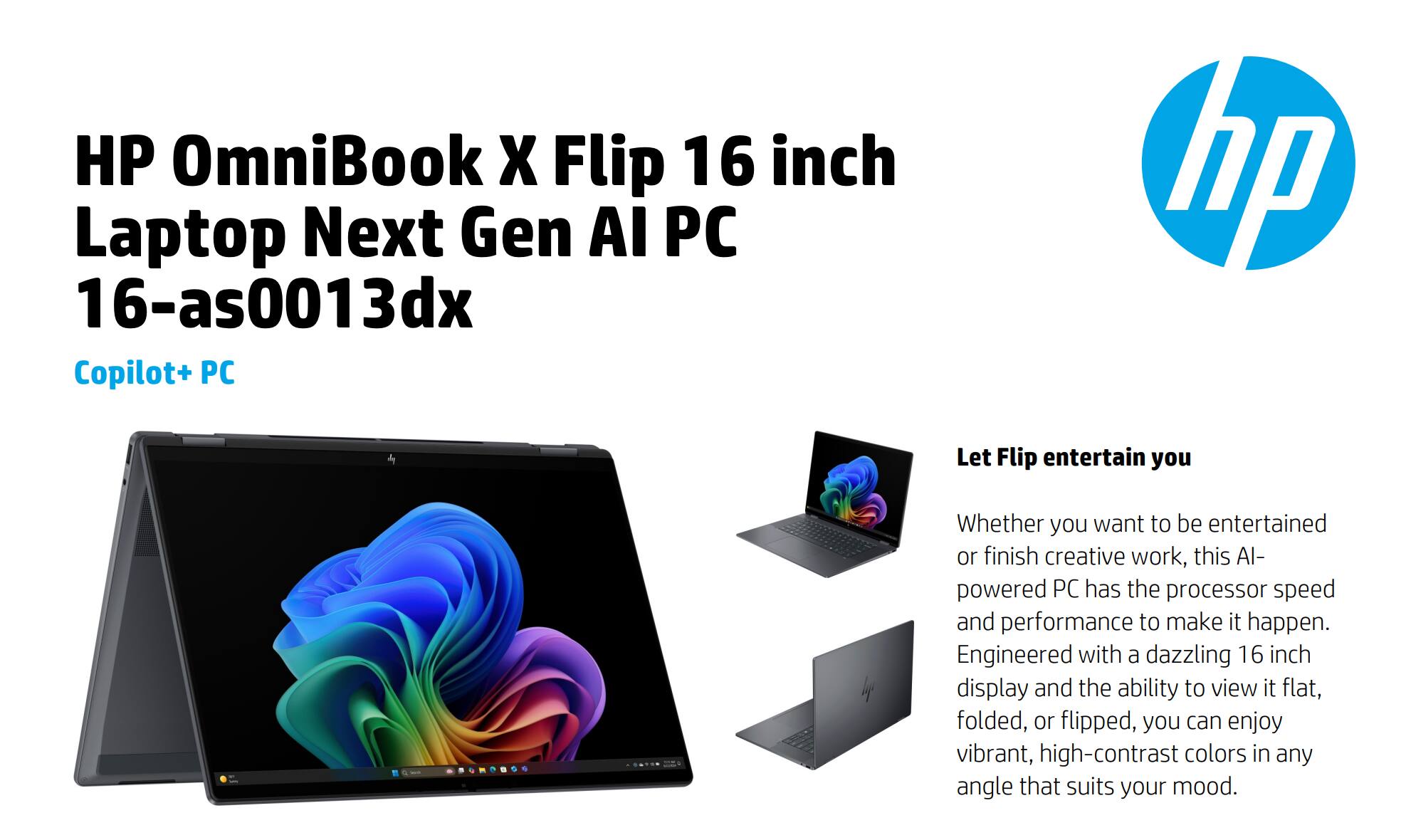 HP OmniBook X Flip 16 inch Laptop Next Gen AI PC  
16-as0013dx  
Copilot+ PC  

Let Flip entertain you  

Whether you want to be entertained or finish creative work, this AI-powered PC has the processor speed and performance to make it happen. Engineered with a dazzling 16 inch display and the ability to view it flat, folded, or flipped, you can enjoy vibrant, high-contrast colors in any angle that suits your mood.