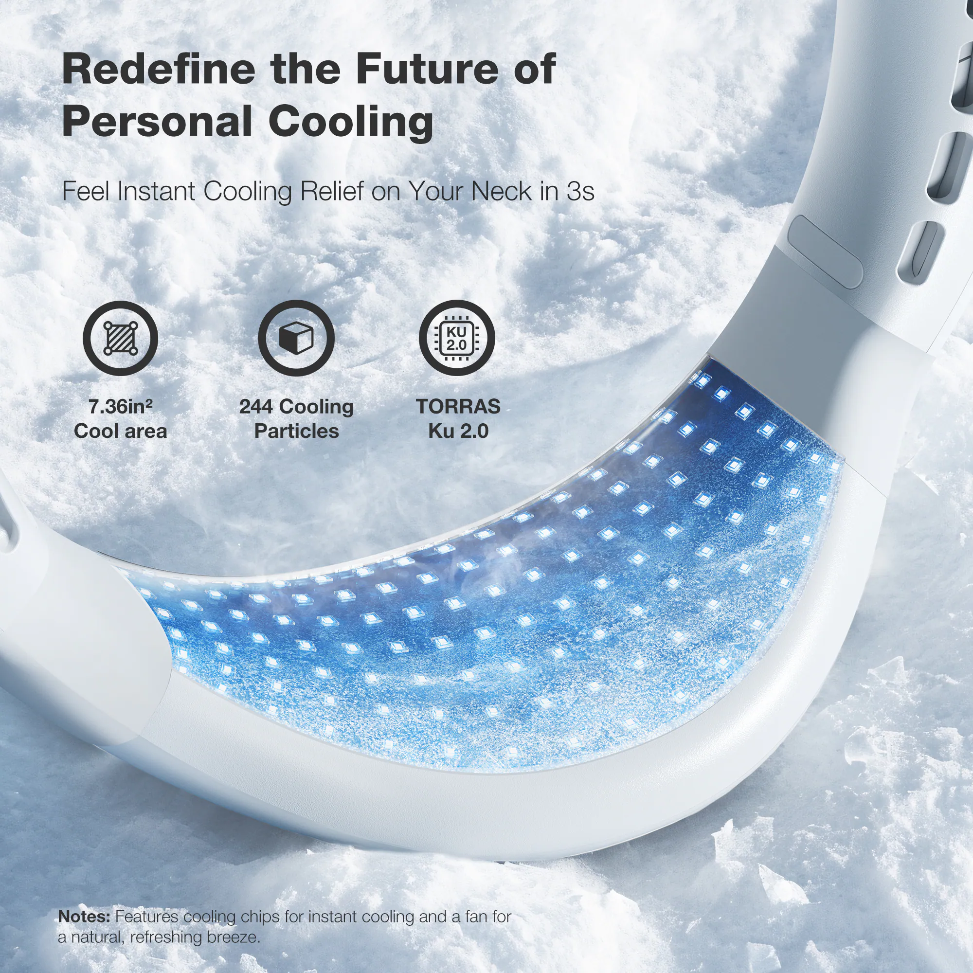 Redefine the Future of Personal Cooling Feel Instant Cooling Relief on Your Neck in 3s KU 2.0 7.36in2 Cool area 244 Cooling Particles TORRAS Ku 2.0 Notes: Features cooling chips for instant cooling and a fan for a natural, refreshing breeze.