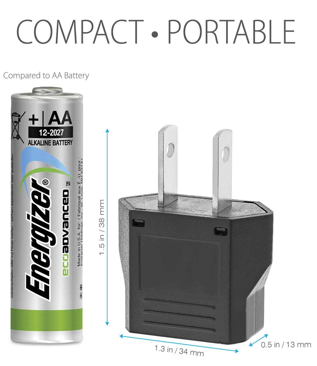 COMPACT PORTABLE
Compared to AA Battery
Energizer eco advanced AA 12-2027 Alkaline Battery
Made in USA for Fabrication
1.5 in / 38 mm
1.3 in / 34 mm
0.5 in / 13 mm