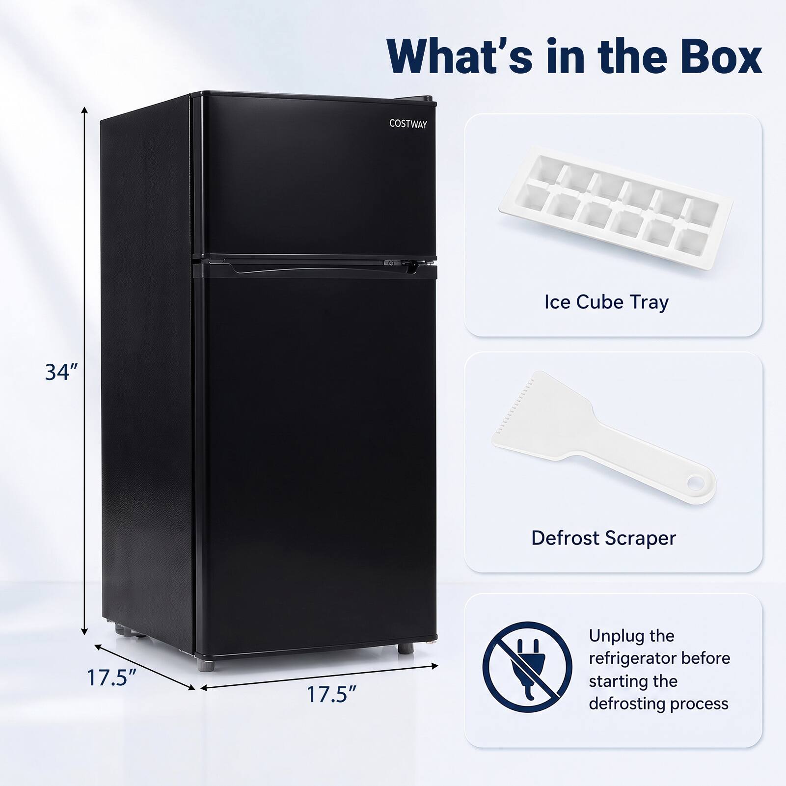 What's in the Box  
COSTWAY  
Ice Cube Tray  
34"  
Defrost Scraper  
17.5"  
17.5"  
Unplug the refrigerator before starting the defrosting process