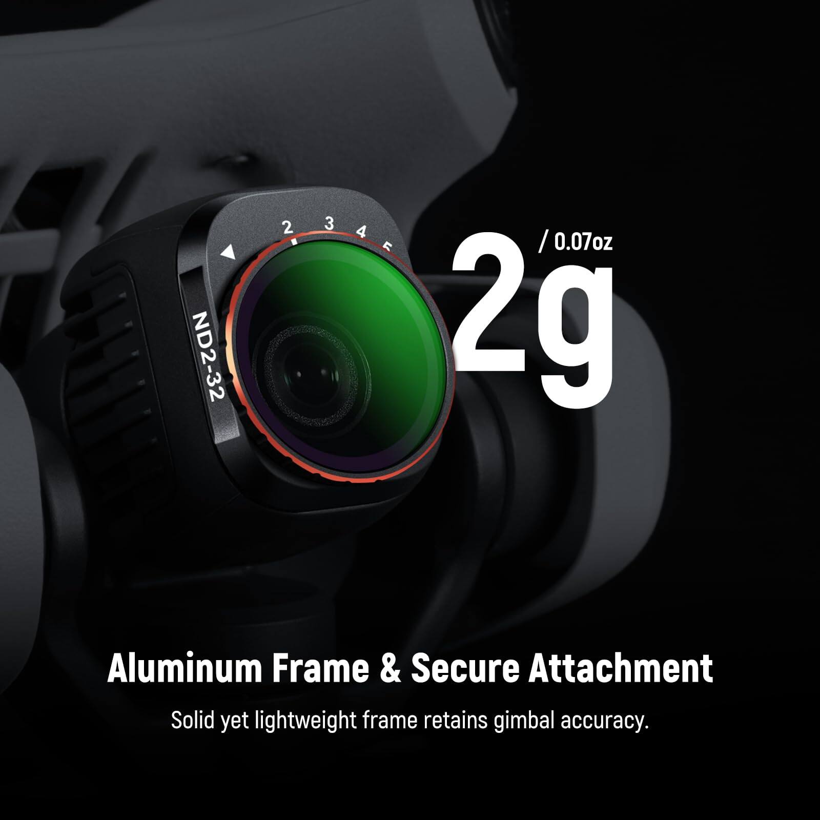 ND2-32 2 3 4 234, / 0.07oz 2g Aluminum Frame & Secure Attachment Solid yet lightweight frame retains gimbal accuracy.