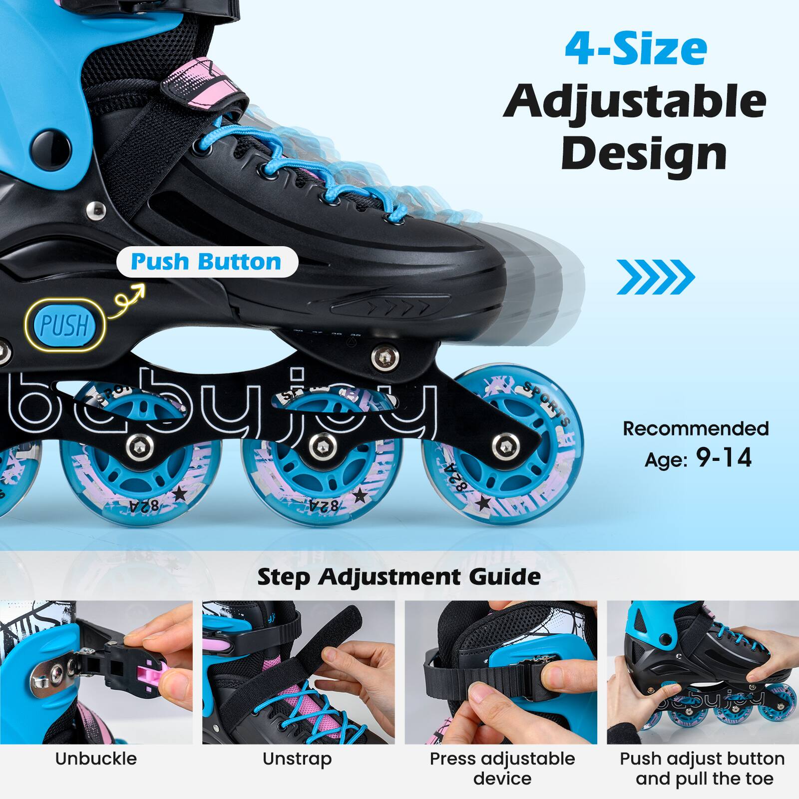 4-Size Adjustable Design

PUSH

Recommended Age: 9-14

Step Adjustment Guide
1. Unbuckle
2. Unstrap
3. Press adjustable device
4. Push adjust button and pull the toe