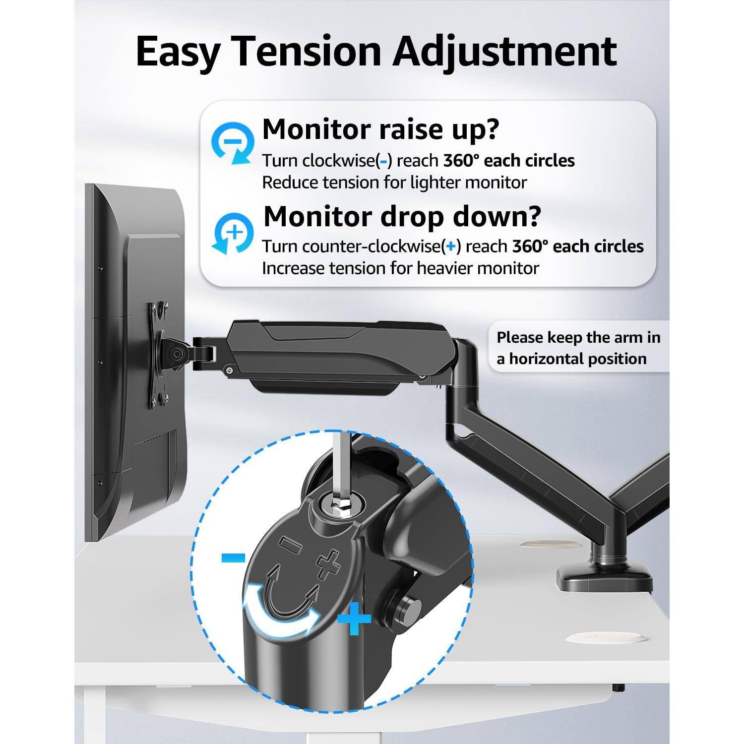 Easy Tension Adjustment

Monitor raise up?
- Turn clockwise (-) reach 360° each circles
- Reduce tension for lighter monitor

Monitor drop down?
- Turn counter-clockwise (+) reach 360° each circles
- Increase tension for heavier monitor

Please keep the arm in a horizontal position