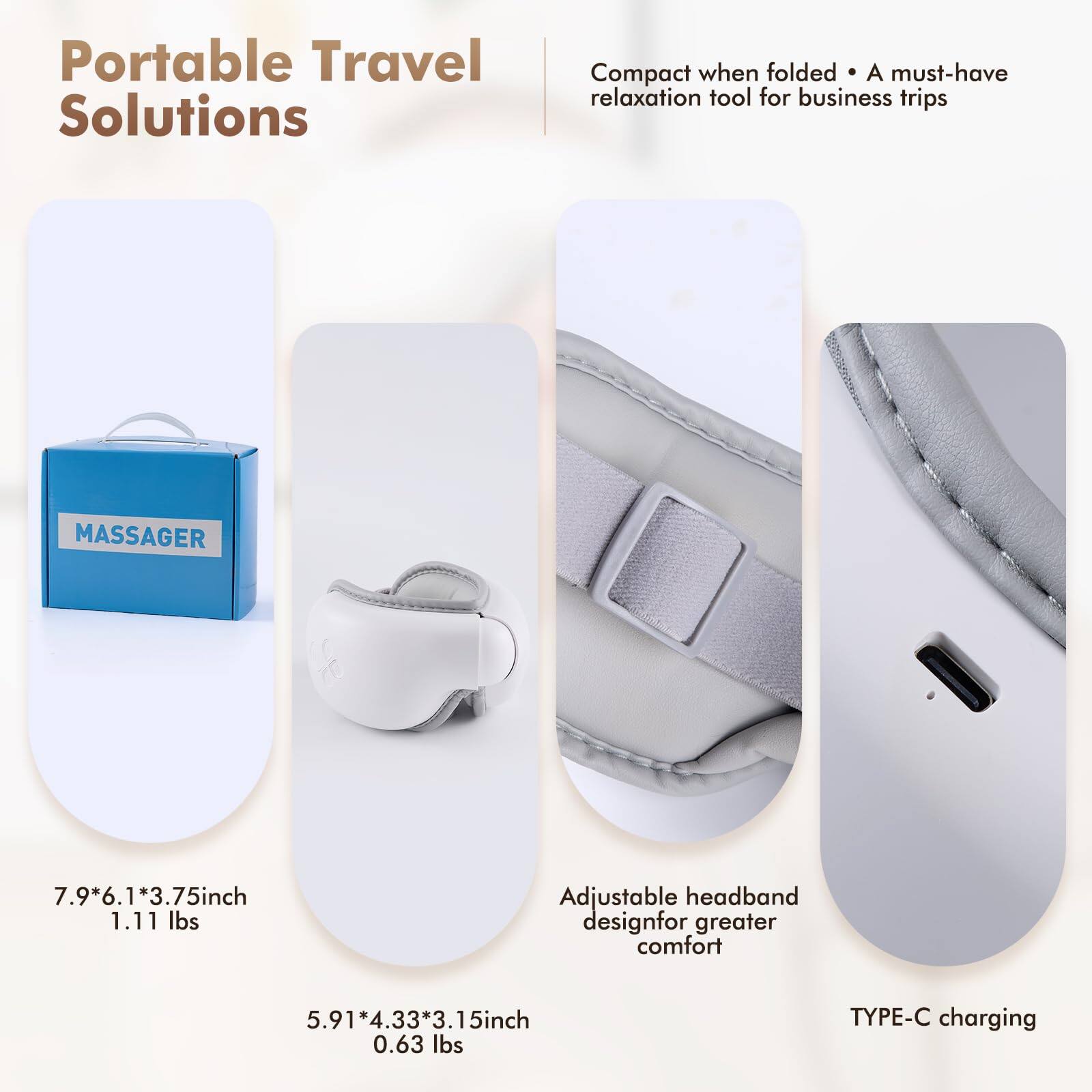 Portable Travel Solutions

Compact when folded • A must-have relaxation tool for business trips

MASSAGER

7.9*6.1*3.75inch 1.11 lbs

5.91*4.33*3.15inch 0.63 lbs

Adjustable headband design for greater comfort

TYPE-C charging
