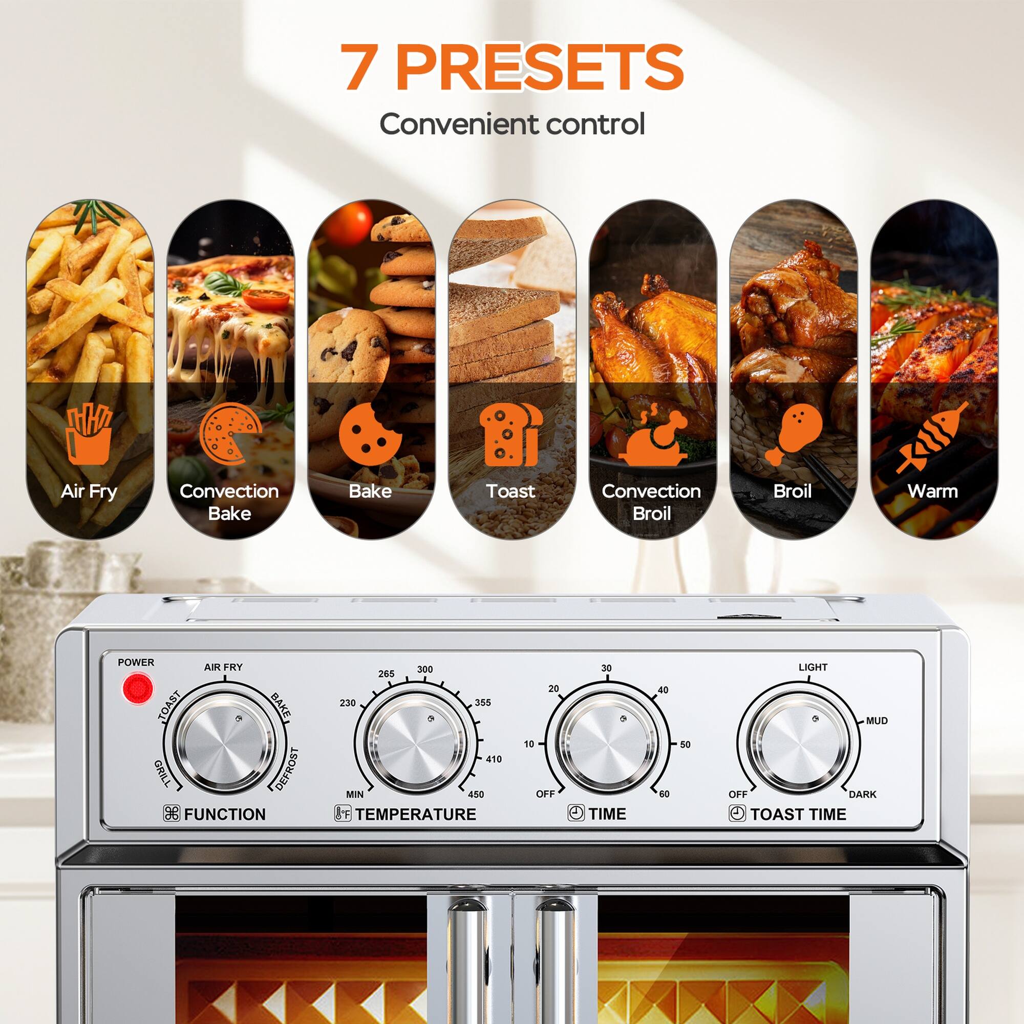 7 PRESETS  
Convenient control  

Air Fry  
Convection Bake  
Bake  
Toast  
Convection Broil  
Broil  
Warm  

POWER  
AIR FRY  
TOAST  
BAKE  
GRILL  
DEFROST  

FUNCTION  
TEMPERATURE  
TIME  
TOAST TIME  

LIGHT  
MILD  
DARK
