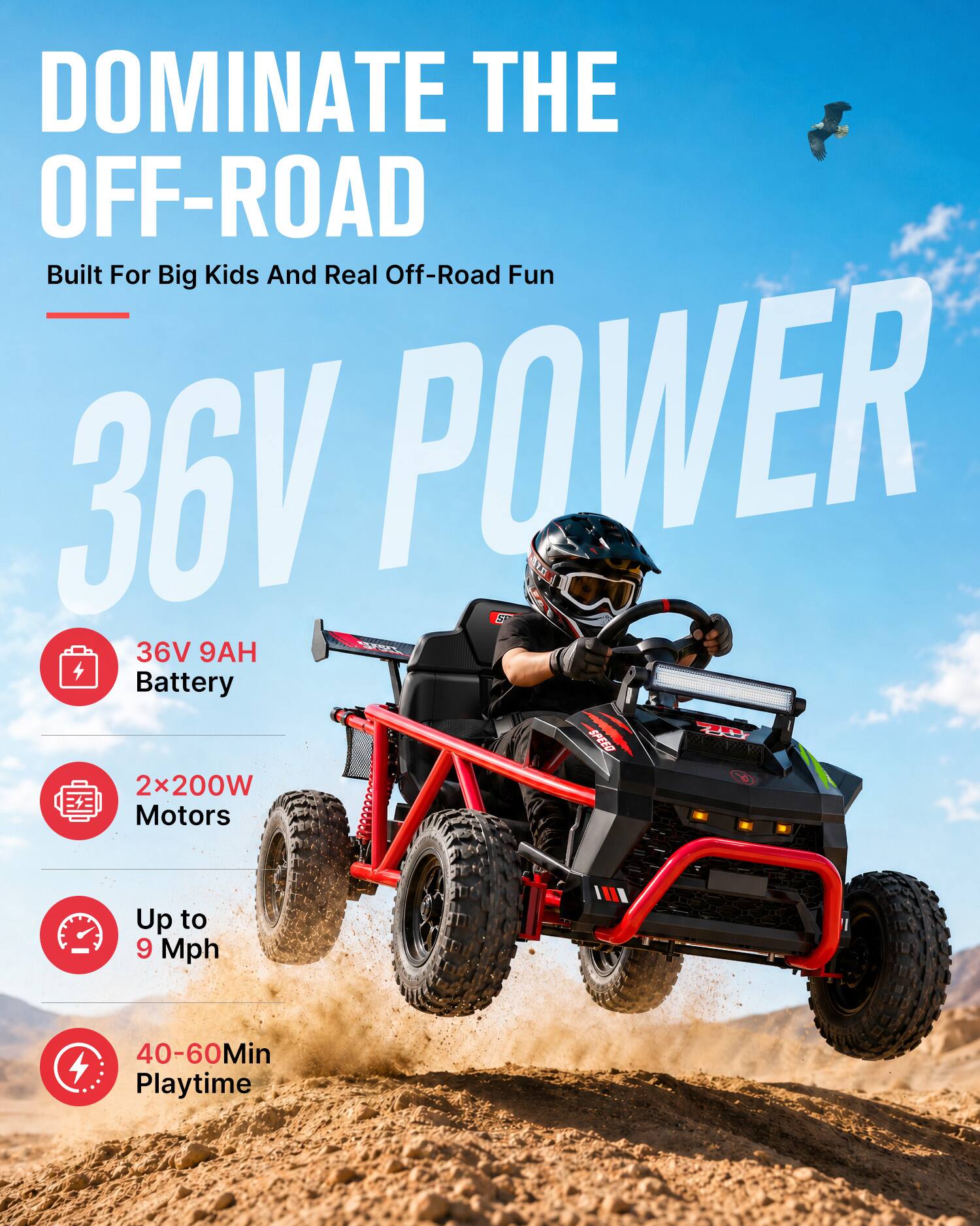 DOMINATE THE OFF-ROAD  
Built For Big Kids And Real Off-Road Fun  

36V POWER  

36V 9AH Battery  
2x200W Motors  
Up to 9 Mph  
40-60Min Playtime