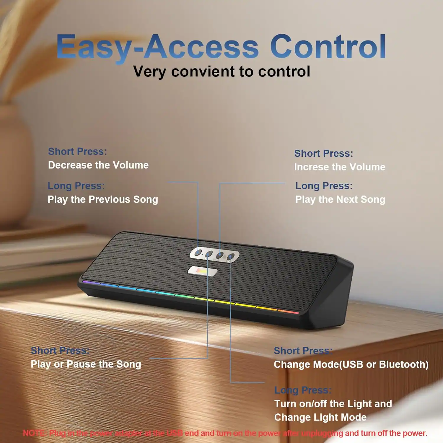 Easy-Access Control  
Very convenient to control

- Short Press: Decrease the Volume
- Long Press: Play the Previous Song

- Short Press: Increase the Volume
- Long Press: Play the Next Song

- Short Press: Play or Pause the Song

- Short Press: Change Mode (USB or Bluetooth)
- Long Press: Turn on/off the Light and Change Light Mode

NOTE: Plug in the power adapter at the USB end and turn on the power after unplugging and turn off the power.