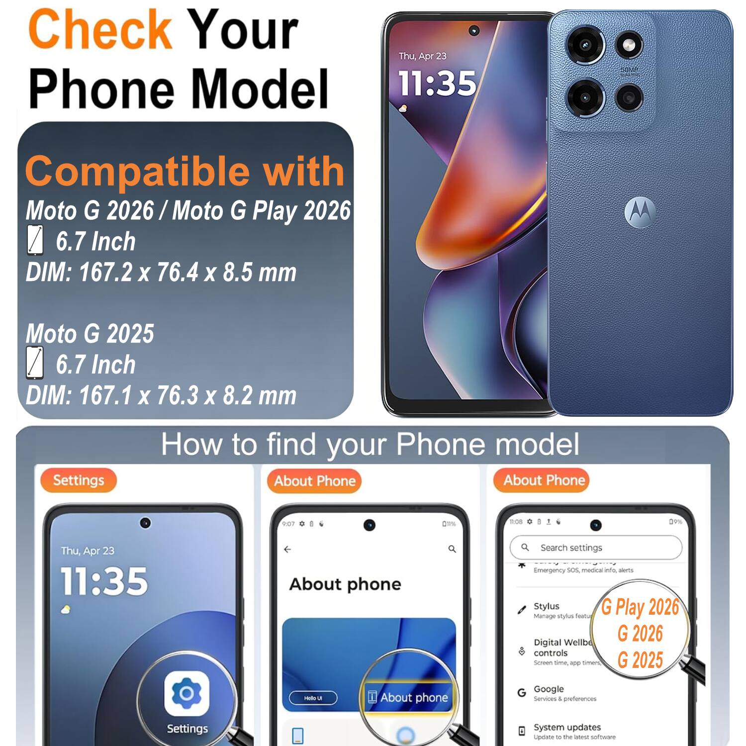 Check Your Phone Model

Compatible with
Moto G 2026 / Moto G Play 2026
6.7 Inch
DIM: 167.2 x 76.4 x 8.5 mm

Moto G 2025
6.7 Inch
DIM: 167.1 x 76.3 x 8.2 mm

How to find your Phone model

Settings
About Phone

About phone
Search settings
Emergency SOS, medical info, alerts
Stylus
Manage stylus features
Digital Wellbeing controls
Screen time, app timers
Google Services & preferences
System updates
Update to the latest software