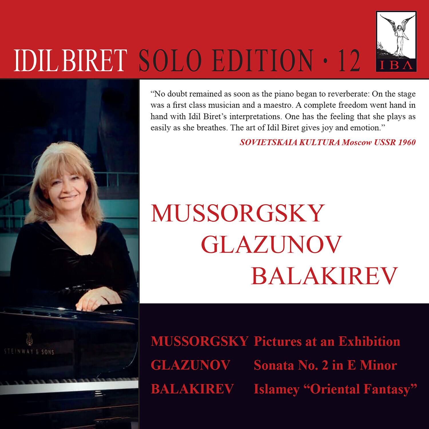 IDIL BIRET  
SOLO EDITION • 12  

"No doubt remained as soon as the piano began to reverberate: On the stage was a first class musician and a maestro. A complete freedom went hand in hand with Idil Biret's interpretations. One has the feeling that she plays as easily as she breathes. The art of Idil Biret gives joy and emotion."  
SOVIETSKAIA KULTURA Moscow USSR 1960  

MUSSORGSKY  
GLAZUNOV  
BALAKIREV  

MUSSORGSKY  
Pictures at an Exhibition  

GLAZUNOV  
Sonata No. 2 in E Minor  

BALAKIREV  
Islamey "Oriental Fantasy"  

STEINWAY & SONS