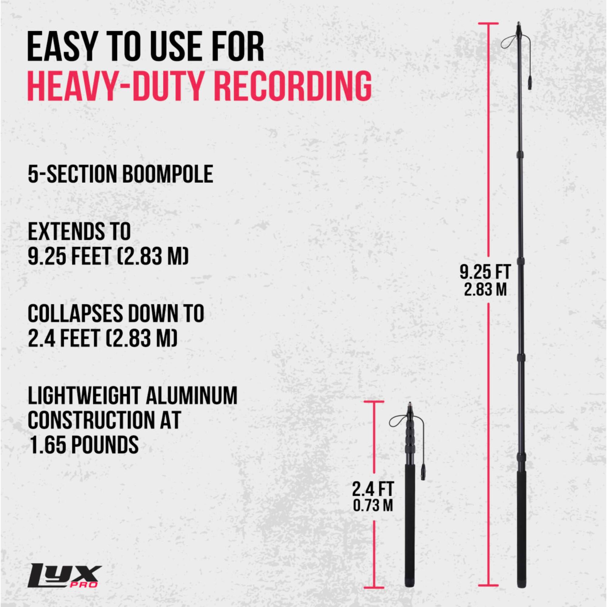 EASY TO USE FOR HEAVY-DUTY RECORDING

5-SECTION BOOMPOLE
EXTENDS TO 9.25 FEET (2.83 M)
COLLAPSES DOWN TO 2.4 FEET (0.73 M)

LIGHTWEIGHT ALUMINUM CONSTRUCTION AT 1.65 POUNDS

LYX PRO