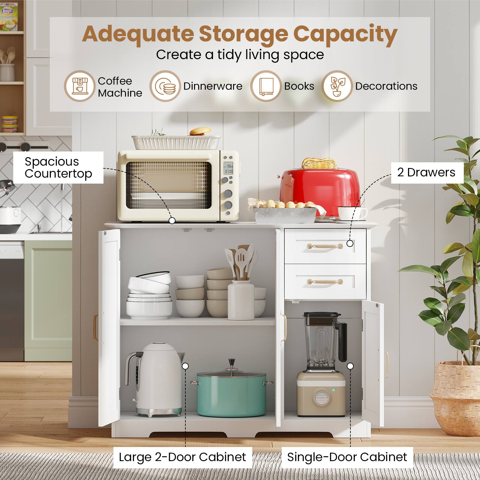 Adequate Storage Capacity  
Create a tidy living space

- Coffee Machine
- Dinnerware
- Books
- Decorations

Spacious Countertop

2 Drawers

Large 2-Door Cabinet

Single-Door Cabinet