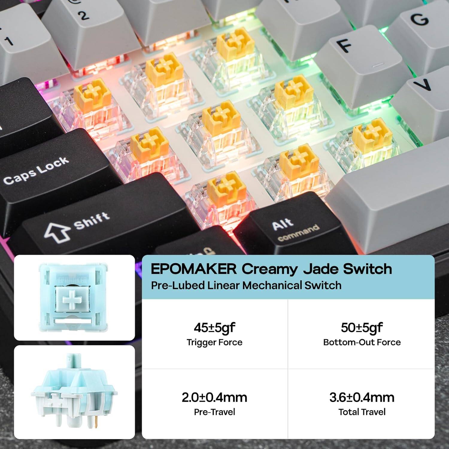 - 1 2 . F G V  
- Lock Caps Shift + Alt command  
- O PAKER Creamy Jade Switch  
- Pre-Lubed Linear Mechanical Switch  
- 45±5gf Trigger Force  
- 50±5gf Bottom-Out Force  
- 2.0±0.4mm Pre-Travel  
- 3.6±0.4mm Total Travel