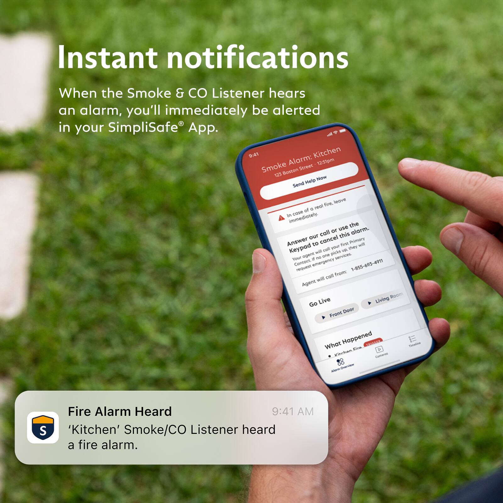 Instant notifications

When the Smoke & CO Listener hears an alarm, you'll immediately be alerted in your SimpliSafe® App.

Fire Alarm Heard
'Kitchen' Smoke/CO Listener heard a fire alarm.

9:41 AM

Smoke Alarm: Kitchen
123 Boston Street - 12:51pm

Send Help Now

In case of a real fire, leave immediately.

Answer our call or use the keypad to cancel this alarm. Your agent will come to your Primary Keypad call you they will request no one picks up.

Contact emergency 1-855-495-4911

Agent will call from: 1-855-495-4911

Go Live
Front Door Living Room

What Happened
Kitchen Fire
Alarm Services