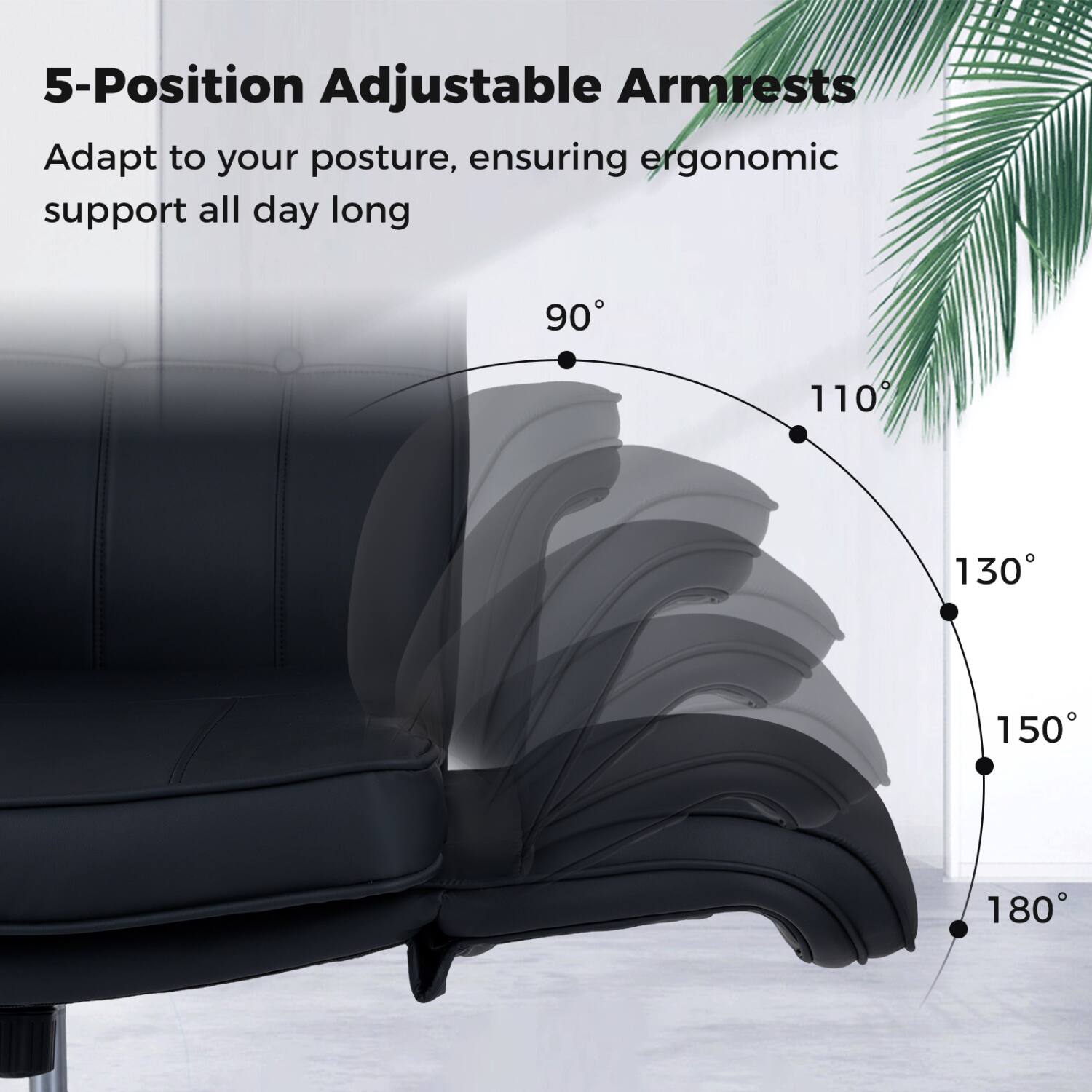 5-Position Adjustable Armrests Adapt to your posture, ensuring ergonomic support all day long

90°
110°
130°
150°
180°