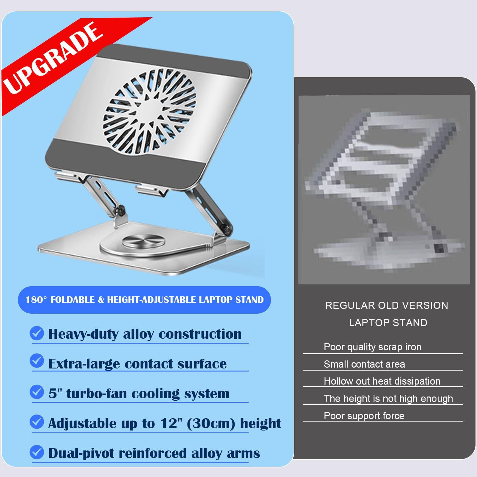 **UPGRADE**

**180° FOLDABLE & HEIGHT-ADJUSTABLE LAPTOP STAND**

- Heavy-duty alloy construction
- Extra-large contact surface
- 5" turbo-fan cooling system
- Adjustable up to 12" (30cm) height
- Dual-pivot reinforced alloy arms

**REGULAR OLD VERSION LAPTOP STAND**

- Poor quality scrap iron
- Small contact area
- Hollow out heat dissipation
- The height is not high enough
- Poor support force